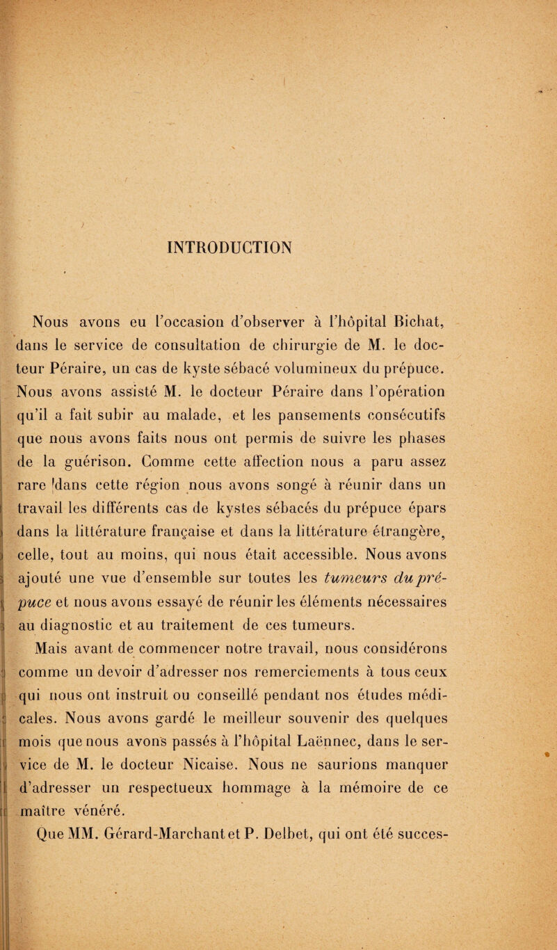 INTRODUCTION Nous avons eu l'occasion d'observer à l'hôpital Bichat, dans le service de consultation de chirurgie de M. le doc¬ teur Péraire, un cas de kyste sébacé volumineux du prépuce. Nous avons assisté M. le docteur Péraire dans l’opération qu’il a fait subir au malade, et les pansements consécutifs que nous avons faits nous ont permis de suivre les phases de la guérison. Comme cette affection nous a paru assez rare Idans cette région nous avons songé à réunir dans un travail les différents cas de kystes sébacés du prépuce épars dans la littérature française et dans la littérature étrangère, celle, tout au moins, qui nous était accessible. Nous avons ajouté une vue d’ensemble sur toutes les tumeurs dupré- Ipuce et nous avons essayé de réunir les éléments nécessaires au diagnostic et au traitement de ces tumeurs. Mais avant de commencer notre travail, nous considérons « 1 comme un devoir d'adresser nos remerciements à tous ceux • r qui nous ont instruit ou conseillé pendant nos études médi¬ cales. Nous avons gardé le meilleur souvenir des quelques mois que nous avons passés à l’hôpital Laënnec, dans le ser¬ vice de M. le docteur Nicaise. Nous ne saurions manquer d’adresser un respectueux hommage à la mémoire de ce maître vénéré. Que MM. Gérard-Marchantet P. Delbet, qui ont été succès-