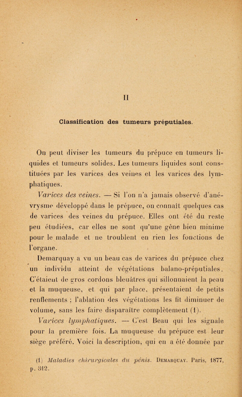 Classification des tumeurs préputiales. On peut diviser les tumeurs du prépuce en tumeurs li¬ quides et tumeurs solides. Les tumeurs liquides sont cons¬ tituées par les varices des veines et les varices des lym¬ phatiques. Varices des veines. — Si l’on n’a jamais observé d’ané¬ vrysme développé dans le prépuce, on connaît quelques cas de varices des veines du prépuce. Elles ont été du reste peu étudiées, car elles ne sont qu’une gêne bien minime pour le malade et ne troublent en rien les fonctions de l’organe. < Demarquay a vu un beau cas de varices du prépuce chez un individu atteint de végétations balano-préputiales. C’étaient de gros cordons bleuâtres qui sillonnaient la peau et la muqueuse, et qui par place, présentaient de petits renflements ; l’ablation des végétations les fit diminuer de volume, sans les faire disparaître complètement (1). Varices lymphatiques. — C’est Beau qui les signale pour la première fois. La muqueuse du prépuce est leur siège préféré. Voici la description, qui en a été donnée par (1) Maladies chirurgicales du pénis. Demarquay. Paris. 1877, p. 312.