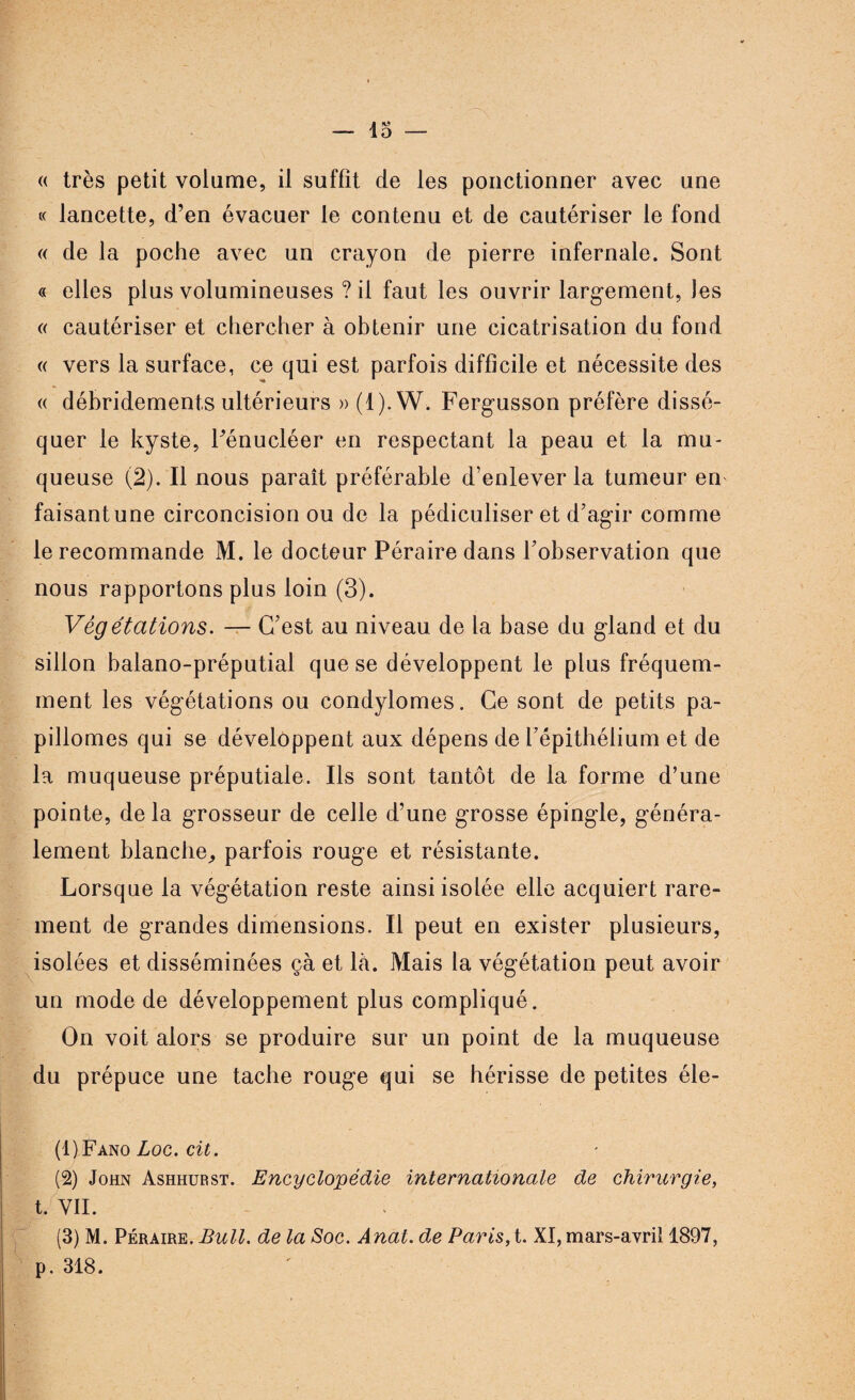 « lancette, d’en évacuer le contenu et de cautériser le fond « de la poche avec un crayon de pierre infernale. Sont « elles plus volumineuses ? il faut les ouvrir largement, Jes « cautériser et chercher à obtenir une cicatrisation du fond « vers la surface, ce qui est parfois difficile et nécessite des « débridement.s ultérieurs » (1).W. Fergusson préfère dissé¬ quer le kyste, Pénucléer en respectant la peau et la mu¬ queuse (2). Il nous paraît préférable d’enlever la tumeur en faisantune circoncision ou de la pédiculiser et d’agir comme le recommande M. le docteur Péraire dans l’observation que nous rapportons plus loin (3). Végétations. — C’est au niveau de la base du gland et du sillon balano-préputial que se développent le plus fréquem¬ ment les végétations ou condylomes. Ce sont de petits pa- pillomes qui se développent aux dépens de l’épithélium et de la muqueuse préputiale. Ils sont tantôt de la forme d’une pointe, de la grosseur de celle d’une grosse épingle, généra¬ lement blanche, parfois rouge et résistante. Lorsque la végétation reste ainsi isolée elle acquiert rare¬ ment de grandes dimensions. Il peut en exister plusieurs, isolées et disséminées çà et là. Mais la végétation peut avoir un mode de développement plus compliqué. On voit alors se produire sur un point de la muqueuse du prépuce une tache rouge qui se hérisse de petites éle- (1) Fano Loc. cit. (2) John Ashhurst. Encyclopédie internationale de chirurgie, t. VII. (3) M. Péraire. Bull, de la Soc. Anat. de Paris, t. XI, mars-avril 1897, p. 318.