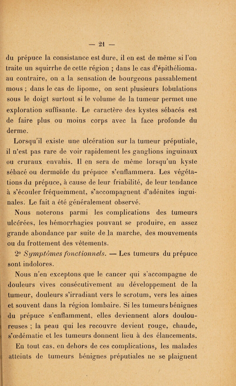 du prépuce la consistance est dure, il en est de même si Ton traite un squirrhe de cette région ; dans le cas d’épithélioma, au contraire, on a la sensation de bourgeons passablement mous ; dans le cas de lipome, on sent plusieurs lobulations sous le doigt surtout si le volume de la tumeur permet une exploration suffisante. Le caractère des kystes sébacés est de faire plus ou moins corps avec la face profonde du derme. Lorsqu'il existe une ulcération sur la tumeur préputiale, il n’est pas rare de voir rapidement les ganglions inguinaux ou cruraux envahis. Il en sera de même lorsqu'un kyste sébacé ou dermoïde du prépuce s’enflammera. Les végéta¬ tions du prépuce, à cause de leur friabilité, de leur tendance à s’écouler fréquemment, s’accompagnent d’adénites ingui¬ nales. Le fait a été généralement observé. Nous noterons parmi les complications des tumeurs ulcérées, les hémorrhagies pouvant se produire, en assez grande abondance par suite de la marche, des mouvements ou du frottement des vêtements. 2° Symptômes fonctionnels. — Les tumeurs du prépuce sont indolores. Nous n'en exceptons que le cancer qui s’accompagne de douleurs vives consécutivement au développement de la tumeur, douleurs s’irradiant vers le scrotum, vers les aines et souvent dans la région lombaire. Si les tumeurs bénignes du prépuce s’enflamment, elles deviennent alors doulou¬ reuses ; la peau qui les recouvre devient rouge, chaude, s’œdématie et les tumeurs donnent lieu à des élancements. En tout cas, en dehors de ces complications, les malades atteints de tumeurs bénignes préputiales ne se plaignent