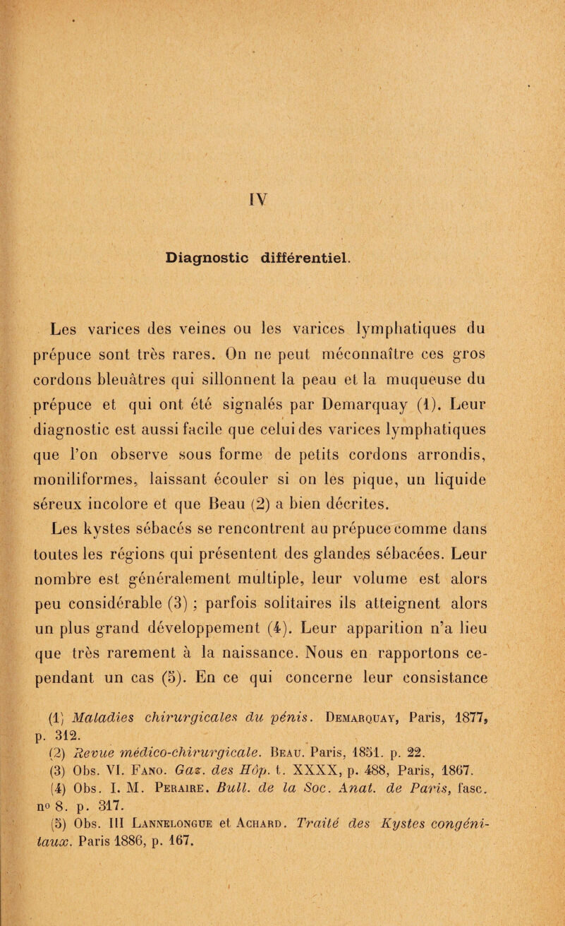 IV 1 ' ! Diagnostic différentiel. Les varices des veines ou les varices lymphatiques du prépuce sont très rares. On ne peut méconnaître ces gros cordons bleuâtres qui sillonnent la peau et la muqueuse du prépuce et qui ont été signalés par Demarquay (1). Leur diagnostic est aussi facile que celui des varices lymphatiques que l’on observe sous forme de petits cordons arrondis, moniliformes, laissant écouler si on les pique, un liquide séreux incolore et que Beau (2) a bien décrites. Les kystes sébacés se rencontrent au prépuce comme dans toutes les régions qui présentent des glande,s sébacées. Leur nombre est généralement multiple, leur volume est alors peu considérable (3) ; parfois solitaires ils atteignent alors un plus grand développement (4). Leur apparition n’a lieu que très rarement à la naissance. Nous en rapportons ce¬ pendant un cas (5). En ce qui concerne leur consistance (1) Maladies chirurgicales du pénis. Demarquay, Paris, 1877s p. 312. (2) Revue médico-chirurgicale. Beau. Paris, 1851. p. 22. (3) Obs. VI. Fano. Gaz. des Hop. t. XXXX, p. 488, Paris, 1867. (4) Obs. I. M. Peraire. Bull, de la Soc. Anal, de Paris, fasc. no 8. p. 317. (5) Obs. III Lannelongue et Achard. Traité des Kystes congéni¬ taux. Paris 1886, p. 167. I