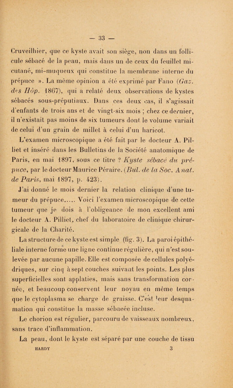 Cruveilhier, que ce kyste avait son siège, non dans un folli¬ cule sébacé de la peau, ruais dans un de ceux du feuillet mi- cutané, mi-muqueux qui constitue la membrane interne du prépuce ». La même opinion a été exprimé par Fano (Gaz. d°s Hôp. 1867), qui a relaté deux observations de kystes sébacés sous-préputiaux. Dans ces deux cas, il s’agissait d’enfants de trois ans et de vingt-six mois ; chez ce dernier, il n’existait pas moins de six tumeurs dont le volume variait de celui d’un grain de millet à celui d’un haricot. L’examen microscopique a été fait par le docteur A. Pil- liet et inséré dans les Bulletins de la Société anatomique de Paris, en mai 1897, sous ce titre ? Kyste sébacé du pré¬ puce,, par le docteur Maurice Péraire. (But. de la Soc. A nat. de Paris, mai 1897, p. 423). J’ai donné le mois dernier la relation clinique d’une tu¬ meur du prépuce.Voici l’examen microscopique de cette tumeur que je dois à l’obligeance de mon excellent ami le docteur A. Pilliet, chef du laboratoire de clinique chirur¬ gicale de la Charité. La structure de ce kyste est simple (fîg. 3). La paroi épithé¬ liale interne forme une ligne continue régulière, qui n’est sou¬ levée par aucune papille. Elle est composée de cellules polyé¬ driques, sur cinq à sept couches suivant les points. Les plus superficielles sont applaties, mais sans transformation cor¬ née, et beaucoup conservent leur noyau en même temps que le cytoplasma se charge de graisse. C’est ]eur desqua¬ mation qui constitue la masse sébaeée incluse. Le chorion est régulier, parcouru de vaisseaux nombreux, sans trace d’inflammation. La peau, dont le kyste est séparé par une couche de tissu 3 HARDY