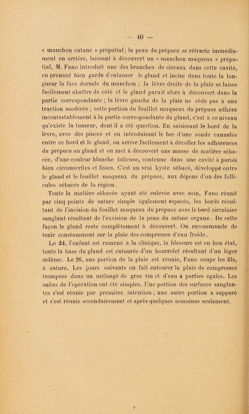 « manchon cutané » préputial ; la peau du prépuce se rétracte immédia- ment en arrière, laissant à découvert un « manchon muqueux » prépu¬ tial, M. Fano introduit une des branches de ciseaux dans cette cavité, en prenant bien garde d’entamer le gland et incise dans toute la lon¬ gueur la face dorsale du manchon ; la lèvre droite de la plaie se laisse facilement abattre de côté et le gland paraît alors à découvert dans la partie correspondante ; la lèvre gauche de la plaie ne cède pas à une traction modérée ; cette portion du feuillet muqueux du prépuce adhère incontestablement à la partie correspondante du gland, c’est à ce niveau qu’existe la tumeur, dont il a été question. En saisissant le bord de la lèvre, avec des pinces et en introduisant le bec d’une sonde cannelée entre ce bord et le gland, on arrive facilement à décoller les adhérences du prépuce au gland et on met à découvert une masse de matière séba¬ cée, d’une couleur blanche laiteuse, contenue dans une cavité à parois bien circonscrites et lisses. C’est un vrai kyste sébacé, développé entre le gland et le feuillet muqueux du prépuce, aux dépens d’un des folli¬ cules sébacés de la région. Toute la matière sébacée ayant été enlevée avec soin, Fano réunit par cinq points de suture simple également espacés, les bords résul¬ tant de l’incision du feuillet muqueux du prépuce avec le bord circulaire sanglant résultant de l’excision de la peau du même organe. De cette façon le gland reste complètement à découvert. On recommande de tenir constamment sur la plaie des compresses d’eau froide. Le 24, l’enfant est ramené à la clinique, la blessure est en bon état, toute la base du gland est entourée d’un bourrelet résultant d’un léger œdème. Le 26, une portion de la plaie est réunie, Fano coupe les fils, à suture. Les jours suivants on fait entourer la plaie de compresses trempées dans un mélangé de gros vin et d’eau à parties égales. Les suites de l’opération ont été simples. Une portion des surfaces sanglan¬ tes s’est réunie par première intention ; une autre portion a suppuré et s’est réunie secondairement et après quelques semaines seulement.