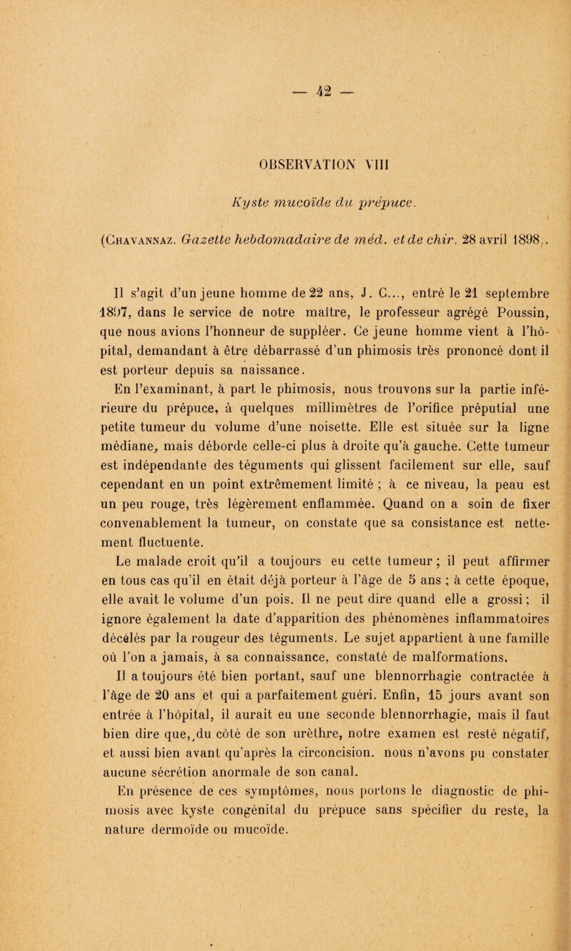 OBSERVATION VIII Kyste mucoïde du prépuce. (Chavannaz. Gazette hebdomadaire de méd. etdechir. 28 avril 1898y. Il s’agit d’un jeune homme de 22 ans, J. C..., entré le 21 septembre 1897, dans le service de notre maître, le professeur agrégé Poussin, que nous avions l’honneur de suppléer. Ce jeune homme vient à l’hô¬ pital, demandant à être débarrassé d’un phimosis très prononcé dont il est porteur depuis sa naissance. En l’examinant, à part le phimosis, nous trouvons sur la partie infé¬ rieure du prépuce, à quelques millimètres de l’orifice préputial une petite tumeur du volume d’une noisette. Elle est située sur la ligne médiane, mais déborde celle-ci plus à droite qu’à gauche. Cette tumeur est indépendante des téguments qui glissent facilement sur elle, sauf cependant en un point extrêmement limité ; à ce niveau, la peau est un peu rouge, très légèrement enflammée. Quand on a soin de fixer convenablement la tumeur, on constate que sa consistance est nette¬ ment fluctuente. Le malade croit qu’il a toujours eu cette tumeur ; il peut affirmer en tous cas qu’il en était déjà porteur à l’âge de 5 ans ; à cette époque, elle avait le volume d’un pois. Il ne peut dire quand elle a grossi; il ignore également la date d’apparition des phénomènes inflammatoires décelés par la rougeur des téguments. Le sujet appartient à une famille où l’on a jamais, à sa connaissance, constaté de malformations. Il a toujours été bien portant, sauf une blennorrhagie contractée à l’âge de 20 ans et qui a parfaitement guéri. Enfin, 15 jours avant son entrée à l’hôpital, il aurait eu une seconde blennorrhagie, mais il faut bien dire que5jdu côté de son urèthre, notre examen est resté négatif, et aussi bien avant qu’après la circoncision, nous n’avons pu constater aucune sécrétion anormale de son canal. En présence de ces symptômes, nous portons le diagnostic de phi¬ mosis avec kyste congénital du prépuce sans spécifier du reste, la nature dermoïde ou mucoïde.