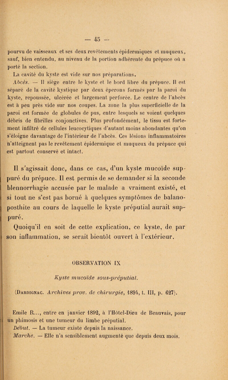 pourvu de vaisseaux et ses deux revêtements épidermiques et muqueux, sauf, bien entendu, au niveau de la portion adhérente du prépuce où a porté la section. La cavité du kyste est vide sur nos préparations. Abcès. — Il siège entre le kyste et le bord libre du prépuce. Il est séparé de la cavité kystique par deux éperons formés par la paroi du kyste, repoussée, ulcérée et largement perforée. Le centre de l’abcès est à peu près vide sur nos coupes. La zone la plus superficielle de la paroi est formée de globules de pus, entre lesquels se voient quelques débris de fibrilles conjonctives. Plus profondément, le tissu est forte¬ ment infiltré de cellules leucocytiques d’autant moins abondantes qu’on s’éloigne davantage de l’intérieur de l’abcès. Ces lésions inflammatoires n’atteignent pas le revêtement épidermique et muqueux du prépuce qui est partout conservé et intact. Il s'agissait donc, dans ce cas, d’un kyste mucoïde siip- j puré dn prépuce. Il est permis de se demander si la seconde t blennorrhagie accusée par le malade a vraiment existé, et 3 si tout ne s’est pas borné à quelques symptômes de balano- ] posthite au cours de laquelle le kyste préputial aurait sup- | puré. Quoiqu’il en soit de cette explication, ce kyste, de par • son inflammation, se serait bientôt ouvert à l’extérieur. j OBSERVATION IX K. / Kyste mucoïde sous-préputial. ■ v .. ^ (Dardignac. Archives prov. de chirurgie, 4894, t. III, p. 627). Emile R..., entre en janvier à THôtel-Dieu de Beauvais, pour ün phimosis et une tumeur du limbe préputial. Début. — La tumeur existe depuis la naissance. Marche. — Elle n’a sensiblement augmenté que depuis deux mois. ,