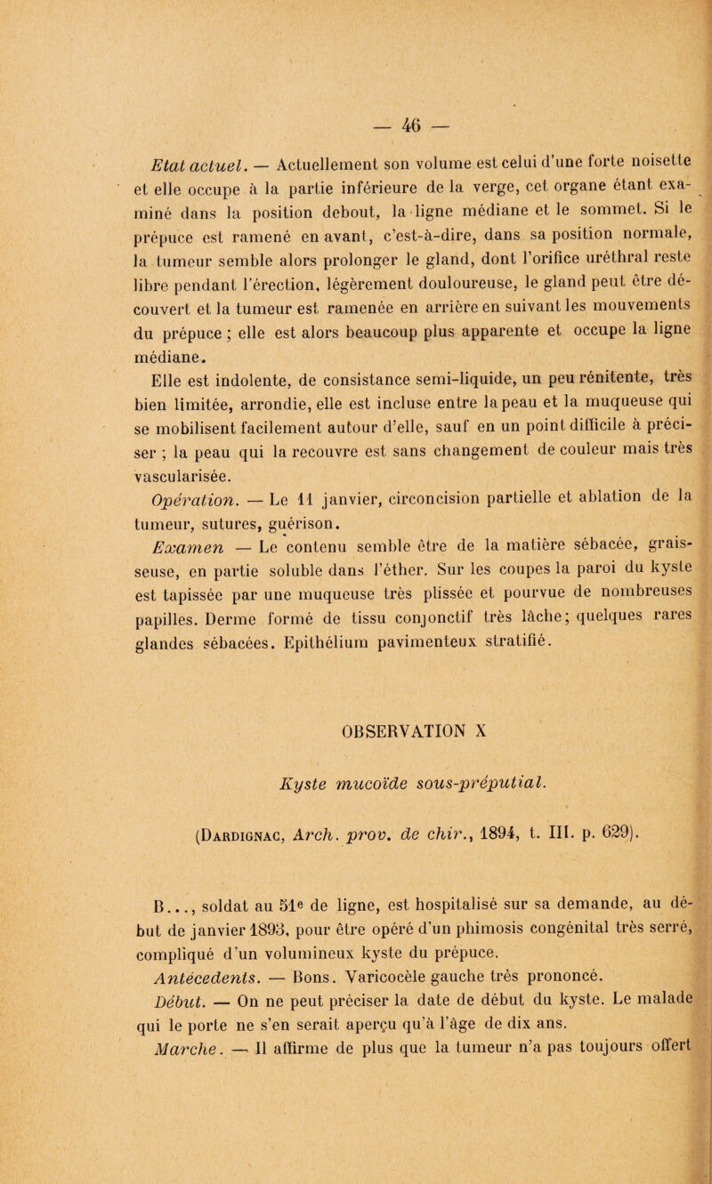 Etat actuel. — Actuellement son volume est celui d’une forte noisette et elle occupe à la partie inférieure de la verge, cet organe étant exa¬ miné dans la position debout, la ligne médiane et le sommet. Si le prépuce est ramené en avant, c’est-à-dire, dans sa position normale, la tumeur semble alors prolonger le gland, dont l’orifice uréthral reste libre pendant l’érection, légèrement douloureuse, le gland peut être dé¬ couvert et la tumeur est ramenée en arrière en suivant les mouvements du prépuce ; elle est alors beaucoup plus apparente et occupe la ligne médiane. Elle est indolente, de consistance semi-liquide, un peu rénitente, très bien limitée, arrondie, elle est incluse entre la peau et la muqueuse qui se mobilisent facilement autour d’elle, sauf en un point difficile à préci¬ ser ; la peau qui la recouvre est sans changement de couleur mais très vascularisée. Opération. — Le 11 janvier, circoncision partielle et ablation de la tumeur, sutures, guérison. Examen — Le contenu semble être de la matière sébacée, grais¬ seuse, en partie soluble dans l’éther. Sur les coupes la paroi du kyste est tapissée par une muqueuse très plissée et pourvue de nombreuses papilles. Derme formé de tissu conjonctif très lâche; quelques rares glandes sébacées. Epithélium pavimenteux stratifié. OBSERVATION X Kyste mucoïde sous-préputial. (Dardignac, Arch. prov. de chir., 1894, t. III. p. 629). B..., soldat au 51e de ligne, est hospitalisé sur sa demande, au dé¬ but de janvier 1898, pour être opéré d’un phimosis congénital très serré, compliqué d’un volumineux kyste du prépuce. Antécédents. — Bons. Varicocèle gauche très prononcé. Début. — On ne peut préciser la date de début du kyste. Le malade qui le porte ne s’en serait aperçu qu’à l’âge de dix ans. Marche. — Il affirme de plus que la tumeur n’a pas toujours offert