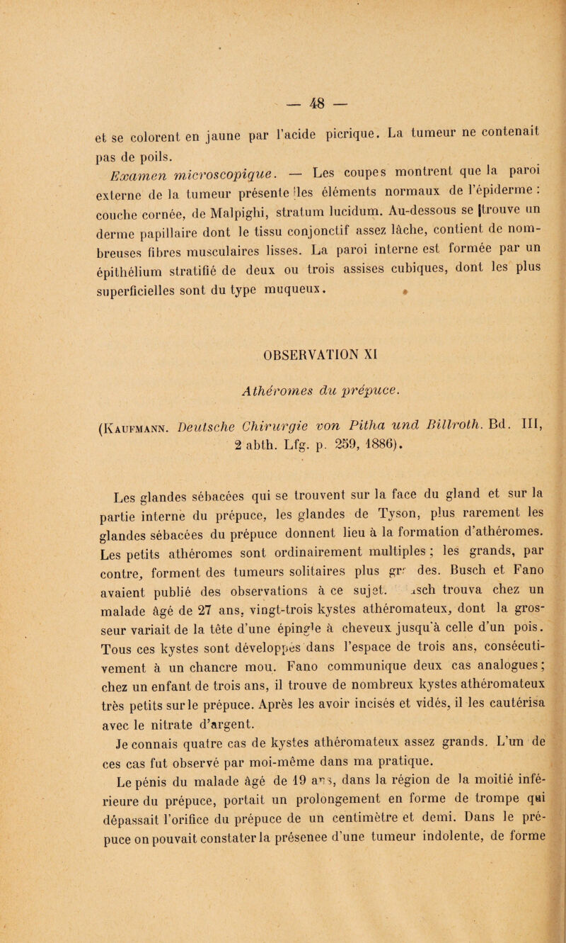 et se colorent en jaune par l’acide picrique. La tumeur ne contenait pas de poils. Examen microscopique. — Les coupes montrent que la paioi externe de la tumeur présente des éléments normaux de l’épiderme : couche cornée, de Malpighi, stratum lucidum. Au-dessous se (trouve un derme papillaire dont le tissu conjonctil assez lâche, contient de nom breuses fibres musculaires lisses. La paroi interne est formée pai un épithélium stratifié de deux ou trois assises cubiques, dont les plus superficielles sont du type muqueux. OBSERVATION XI Athérornes du prépuce. (Kaufmann. Deutsche Chirurgie von Pitha und Billroth. Bd. III, 2 abth. Lfg. p. 259, 1886). Les glandes sébacées qui se trouvent sur la face du gland et sur la partie interne du prépuce, les glandes de Tyson, plus rarement les glandes sébacées du prépuce donnent lieu à la formation d’athéromes. Les petits athéromes sont ordinairement multiples ; les grands, par contre, forment des tumeurs solitaires plus grr des. Busch et Fano avaient publié des observations à ce sujet. asch trouva chez un malade âgé de 27 ans, vingt-trois kystes athéromateux, dont la gros¬ seur variait de la tête d’une épingle à cheveux jusqua celle d’un pois. Tous ces kystes sont développes dans l’espace de trois ans, consécuti¬ vement à un chancre mou. Fano communique deux cas analogues ; chez un enfant de trois ans, il trouve de nombreux kystes athéromateux très petits sur le prépuce. Après les avoir incisés et vidés, il les cautérisa avec le nitrate d’argent. Je connais quatre cas de kystes athéromateux assez grands. L’un de ces cas fut observé par moi-même dans ma pratique. Le pénis du malade âgé de 19 ans, dans la région de la moitié infé¬ rieure du prépuce, portait un prolongement en forme de trompe qui dépassait l’orifice du prépuce de un centimètre et demi. Dans le pré¬ puce on pouvait constater la présenee d’une tumeur indolente, de forme