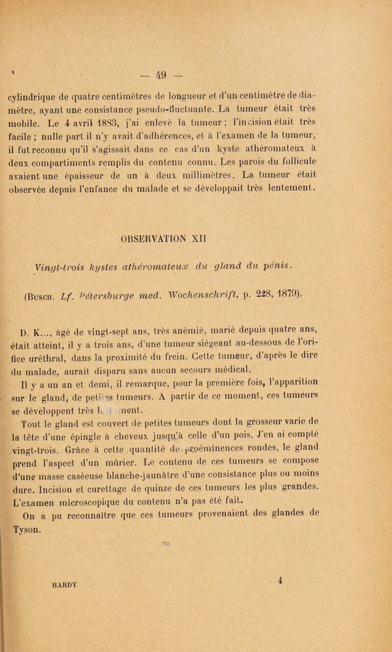* cylindrique de quatre centimètres de longueur et d’un centimètre de dia¬ mètre, ayant une consistance pseudo-fluctuante. La tumeur était très mobile. Le 4 avril 1833, j’ai enlevé la tumeur; l’incision était très facile ; nulle part il n’y avait d’adhérences, et à l'examen de 1a, tumeur, il fut reconnu qu'il s’agissait dans ce cas d’un kyste athéromateux à deux compartiments remplis du contenu connu. Les parois du follicule avaient une épaisseur de un à deux millimètres. La tumeur était observée depuis l’enfance du malade et se développait très lentement. OBSERVATION XII Vingt-trois kystes athéromateux du gland du 'pénis. (Busch. Lf. Pétevsburge med. Wochenschrift, p. 228, 1879). D. K..., âgé de vingt-sept ans, très anémié, marié depuis quatre ans, était atteint, il y a trois ans, d’une tumeur siégeant au-dessous de l’ori¬ fice uréthral, dans la proximité du frein. Cette tumeur, d’après le dire du malade, aurait disparu sans aucun secours médical. Il y a un an et demi, il remarque, pour la première fois, l’apparition sur le gland, de pek ns tumeurs. A partir de ce moment, ces tumeurs se développent très h ment. Tout le gland est couvert de petites tumeurs dont la grosseur varie de la tête d’une épingle à cheveux jusqu’à celle d’un pois. J’en ai compté vingt-trois. Grâce à cette quantité de.proéminences rondes, le gland prend l’aspect d’un mûrier. Le contenu de ces tumeurs se compose d’une masse caséeuse blanche-jaunâtre d’une consistance plus ou moins dure. Incision et curettage de quinze de ces tumeurs les plus grandes. L'examen microscopique du contenu n’a pas été fait. On a pu reconnaître que ces tumeurs provenaient des glandes de Tyson. HARDY 4
