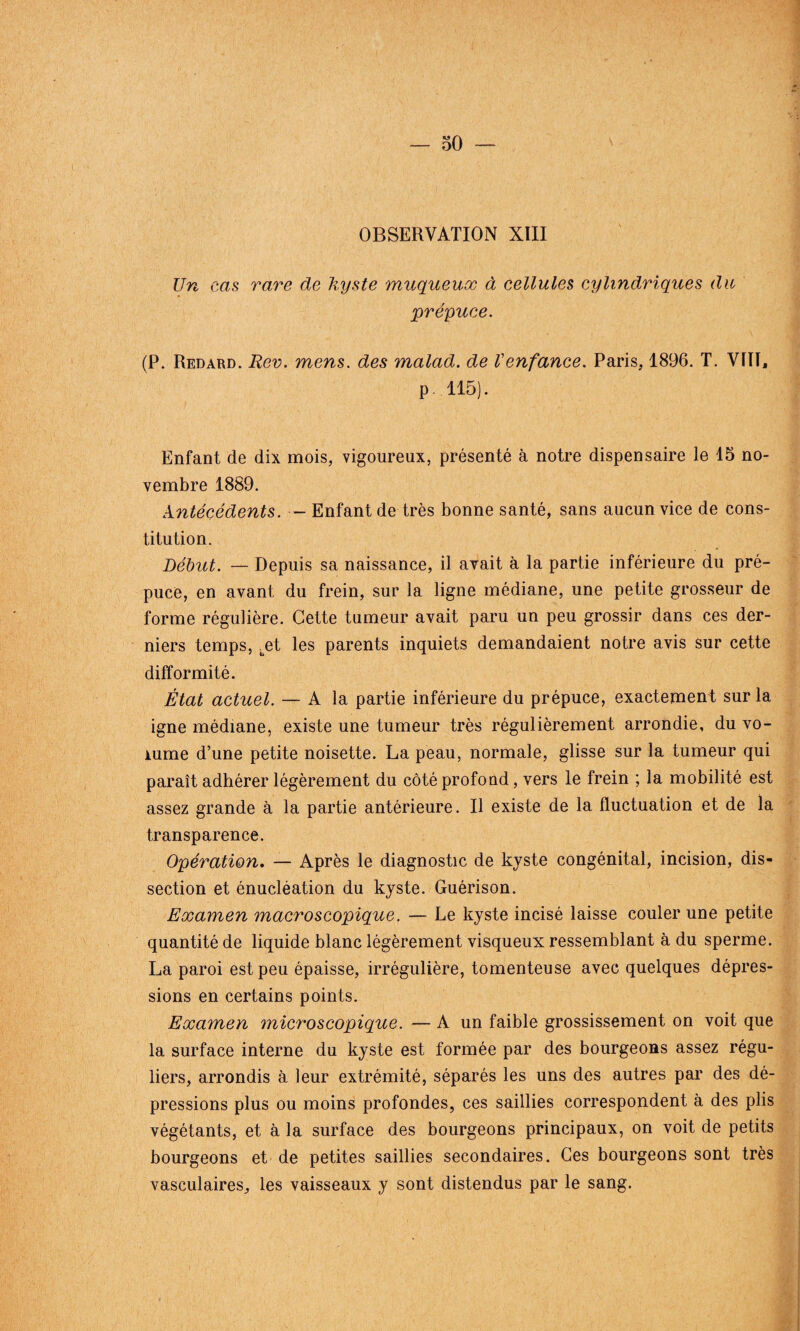 OBSERVATION XIII Un cas rare de kyste muqueux à cellules cylindriques du prépuce. (P. Redard. Rev. mens, des malad. de Venfance. Paris, 1896. T. VÏIT, p. 115). Enfant de dix mois, vigoureux, présenté à notre dispensaire le 15 no¬ vembre 1889. Antécédents. - Enfant de très bonne santé, sans aucun vice de cons¬ titution. Début. — Depuis sa naissance, il avait à la partie inférieure du pré¬ puce, en avant du frein, sur la ligne médiane, une petite grosseur de forme régulière. Cette tumeur avait paru un peu grossir dans ces der¬ niers temps, bet les parents inquiets demandaient notre avis sur cette difformité. État actuel. — A la partie inférieure du prépuce, exactement sur la igné médiane, existe une tumeur très régulièrement arrondie, du vo¬ lume d’une petite noisette. La peau, normale, glisse sur la tumeur qui paraît adhérer légèrement du côté profond, vers le frein ; la mobilité est assez grande à la partie antérieure. Il existe de la fluctuation et de la transparence. Opération. — Après le diagnostic de kyste congénital, incision, dis¬ section et énucléation du kyste. Guérison. Examen macroscopique. — Le kyste incisé laisse couler une petite quantité de liquide blanc légèrement visqueux ressemblant à du sperme. La paroi est peu épaisse, irrégulière, tomenteuse avec quelques dépres¬ sions en certains points. Examen microscopique. — A un faible grossissement on voit que la surface interne du kyste est formée par des bourgeons assez régu¬ liers, arrondis à leur extrémité, séparés les uns des autres par des dé¬ pressions plus ou moins profondes, ces saillies correspondent à des plis végétants, et à la surface des bourgeons principaux, on voit de petits bourgeons et de petites saillies secondaires. Ces bourgeons sont très vasculaires, les vaisseaux y sont distendus par le sang.