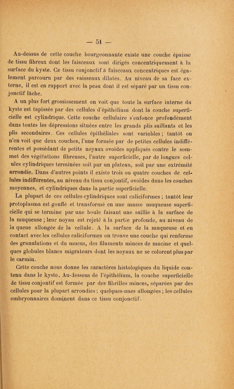 Au-dessus de cette couche bourgeonnante existe une couche épaisse de tissu fibreux dont les faisceaux sont dirigés concentriquement à la surface du kyste. Ce tissu conjonctif à faisceaux concentriques est éga¬ lement parcouru par des vaisseaux dilatés. Au niveau de sa face ex¬ terne, il est en rapport avec la peau dont il est séparé par un tissu con¬ jonctif lâche. A un plus fort grossissement on voit que toute la surface interne du kyste est tapissée par des cellules d’épithélium dont la couche superfi¬ cielle est cylindrique. Cette couche cellulaire s’enfonce profondément dans toutes les dépressions situées entre les grands plis saillants et les plis secondaires. Ces cellules épithéliales sont variables; tantôt on n’en voit que deux couches, l’une formée par de petites cellules indiffé¬ rentes et possédant de petits noyaux ovoïdes appliqués contre le som¬ met des végétations fibreuses, l’autre superficielle, par de longues cel- ules cylindriques terminées soit par un plateau, soit par une extrémité arrondie. Dans d’autres points il existe trois ou quatre couches de cel¬ lules indifférentes, au niveau du tissu conjontif, ovoïdes dans les couches moyennes, et cylindriques dans la partie superficielle. La plupart de ces cellules cylindriques sont caliciformes ; tantôt leur protoplasma est gonflé et transformé en une masse muqueuse superfi¬ cielle qui se termine par une boule faisant une saillie à la surface de la muqueuse ; leur noyau est rejeté à la partie profonde, au niveau de la queue allongée de la cellule. A la surface de la muqueuse et en contact avec les cellules caliciformes on trouve une couche qui renferme des granulations et du mucus, des filaments minces de mucine et quel¬ ques globules blancs migrateurs dont les noyaux ne se colorent plus par le carmin. Cette couche nous donne les caractères histologiques du liquide con¬ tenu dans le kyste. Au-dessous de l’épithélium, la couche superficielle de tissu conjontif est formée par des fibrilles minces, séparées par des cellules pour la plupart arrondies ; quelques-unes allongées ; les cellules embryonnaires dominent dans ce tissu conjonctif.