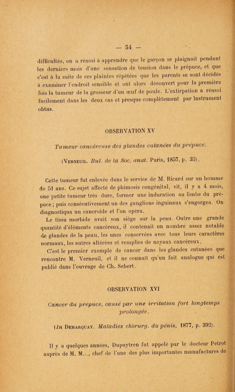 difficultés, on a réussi à apprendre que le garçon se plaignait pendant les derniers mois d’une sensation de tension dans le piépuce, et que c’est à la suite de ces plaintes répétées que les parents se sont décidés à examiner l’endroit sensible et ont alors découvert pour la première fois la tumeur de la grosseur d'un œuf de poule. L’extirpation a réussi facilement dans les deux cas et presque complètement par instrument obtus. OBSERVATION XV Tumeur cancéreuse des glandes cutanées du prépuce. (Verneuil. But. de la Soc. anat. Paris, 1857, p. 3o). Cette tumeur fut enlevée dans le service de M. Ricard sur un homme de 51 ans. Ce sujet affecté de phimosis congénital, vit, il y a 4 mois, une petite tumeur très dure, former une induration au limbe du pré¬ puce ; puis consécutivement un des ganglions inguinaux s’engorgea. On diagnostiqua un cancroïde et l’on opéra. Le tissu morbide avait son siège sur la peau. Outre une grande quantité d’éléments cancéreux^ il contenait un nombre assez notable de glandes de la peau, les unes conservées avec tous leurs caractères normaux, les autres altérées et remplies de noyaux cancéreux. C’est le premier exemple de cancer dans les glandes cutanées que rencontre M. Verneuil, et il ne connaît qu’un fait analogue qui est publié dans l’ouvrage de Ch. Sebert. OBSERVATION XVI Cancer du prépuce, causé par une irritation fort longtemps prolongée. (In Demarquay. Maladies chîrurg. du pénis, 1877, p. 392). 11 y a quelques années, Dupuytren fut appelé par le docteur Petrot auprès de M. M..., chef de l’une des plus importantes manufactures de