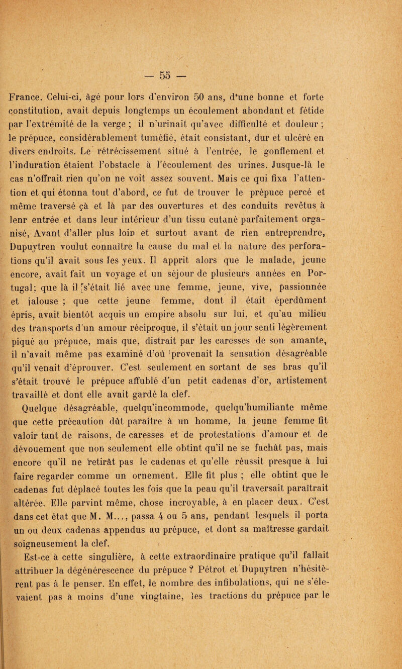 France. Celui-ci, âgé pour lors d’environ 50 ans, d’une bonne et forte constitution, avait depuis longtemps un écoulement abondant et fétide par l’extrémité de la verge ; il n’urinait qu’avec difficulté et douleur ; le prépuce, considérablement tuméfié, était consistant, dur et ulcéré en divers endroits. Le rétrécissement situé à l’entrée, le gonflement et l’induration étaient l’obstacle à l’écoulement des urines. Jusque-là le cas n’offrait rien qu’on ne voit assez souvent. Mais ce qui fixa l’atten¬ tion et qui étonna tout d’abord, ce fut de trouver le prépuce percé et même traversé çà et là par des ouvertures et des conduits revêtus à lenr entrée et dans leur intérieur d’un tissu cutané parfaitement orga¬ nisé, Avant d’aller plus loin et surtout avant de rien entreprendre, Dupuytren voulut connaître la cause du mal et la nature des perfora¬ tions qu’il avait sous les yeux. Il apprit alors que le malade, jeune encore, avait fait un voyage et un séjour de plusieurs années en Por¬ tugal; que là il [s’était lié avec une femme, jeune, vive, passionnée et ialouse ; que cette jeune femme, dont il était éperdûment épris, avait bientôt acquis un empire absolu sur lui, et qu’au milieu des transports d’un amour réciproque, il s’était un jour senti légèrement piqué au prépuce, mais que, distrait par les caresses de son amante, il n’avait même pas examiné d’où 'provenait la sensation désagréable qu’il venait d’éprouver. C’est seulement en sortant de ses bras qu’il s’était trouvé le prépuce affublé d’un petit cadenas d’or, artistement travaillé et dont elle avait gardé la clef. Quelque désagréable, quelqu’incommode, quelqu’humiliante même que cette précaution dût paraître à un homme, la jeune femme fit valoir tant de raisons, de caresses et de protestations d’amour et de dévouement que non seulement elle obtint qu’il ne se fâchât pas, mais encore qu’il ne retirât pas le cadenas et qu’elle réussit presque à lui faire regarder comme un ornement. Elle fit plus ; elle obtint que le cadenas fut déplacé toutes les fois que la peau qu’il traversait paraîtrait altérée. Elle parvint même, chose incroyable, à en placer deux. C’est dans cet état que M. M..., passa 4 ou 5 ans, pendant lesquels il porta un ou deux cadenas appendus au prépuce, et dont sa maîtresse gardait soigneusement la clef. Est-ce à cette singulière, à cette extraordinaire pratique qu’il fallait attribuer la dégénérescence du prépuce ? Pétrot et Dupuytren n’hésitè¬ rent pas à le penser. En effet, le nombre des infibulations, qui ne s’éle¬ vaient pas à moins d’une vingtaine, les tractions du prépuce par le