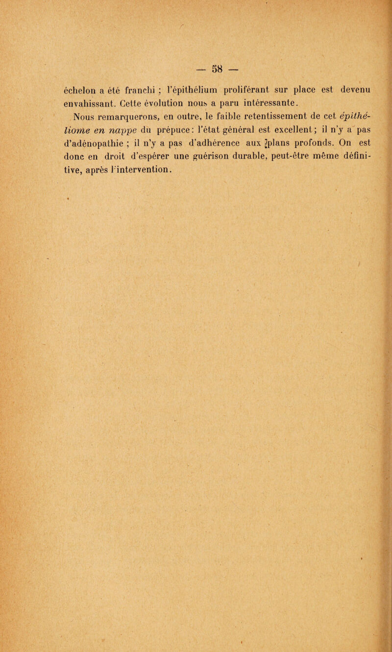 échelon a été franchi : l’épithélium proliférant sur place est devenu envahissant. Cette évolution nous a paru intéressante. Nous remarquerons, en outre, le faible retentissement de cet épithé- liome en nappe du prépuce: l’état général est excellent; il n’y a pas d’adénopathie ; il n’y a pas d’adhérence aux jjplans profonds. On est donc en droit d’espérer une guérison durable, peut-être même défini¬ tive, après l'intervention. «