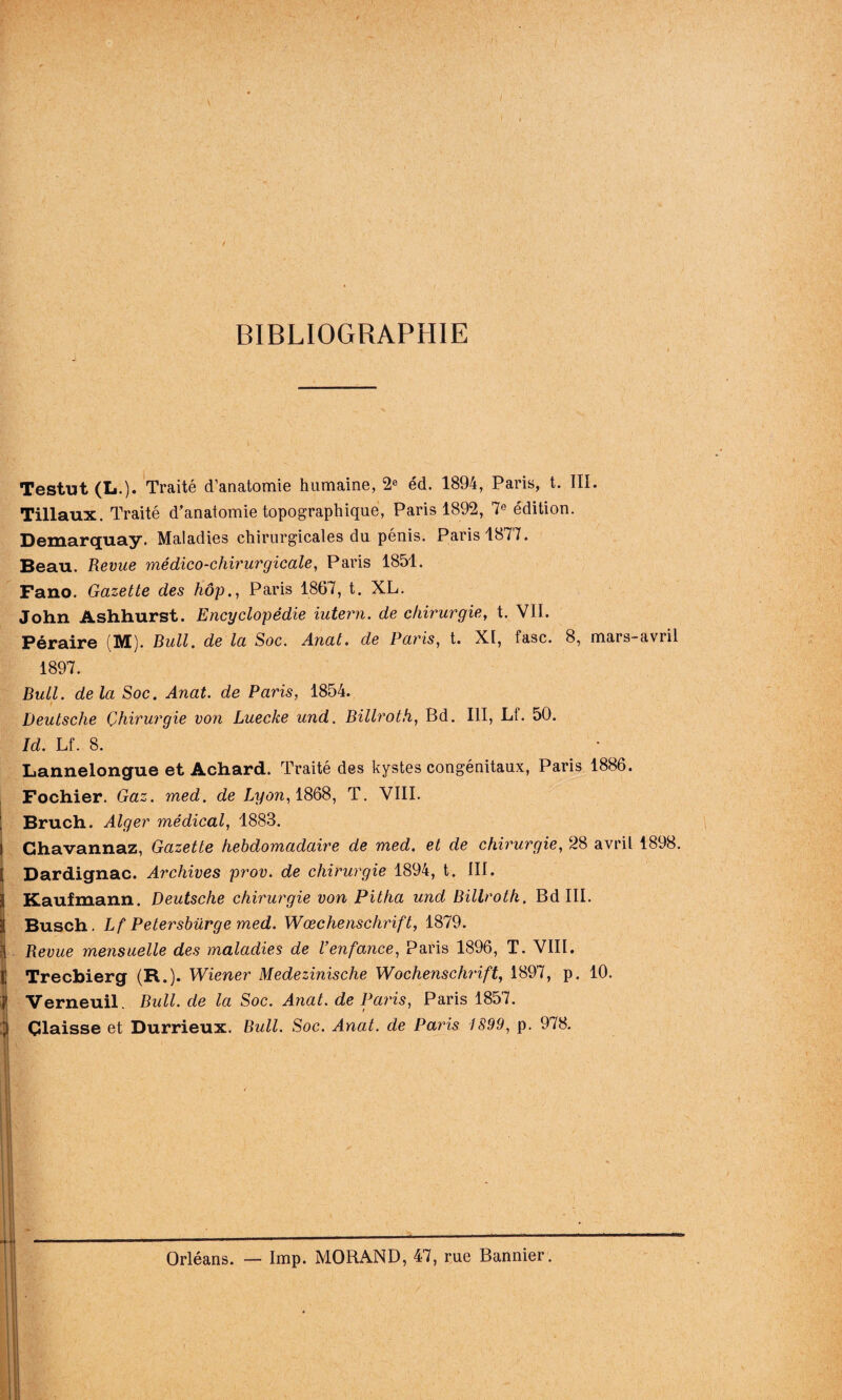 BIBLIOGRAPHIE Testut (L.). Traité d’anatomie humaine, 2e éd. 1894, Paris, t. III. Tillaux. Traité d’anatomie topographique, Paris 1892, 7e édition. Demarquay. Maladies chirurgicales du pénis. Paris 1877. Beau. Revue médico-chirurgicale, Paris 1851. Fano. Gazette des hôp., Paris 1867, t. XL. John Ashhurst. Encyclopédie iutern. de chirurgie, t. VII. Péraire (M). Bull, de la Soc. Anal. de Paris, t. XI, fasc. 8, mars-avril 1897. Bull, delà Soc. Anat. de Paris, 1854. Deutsche Çhirurgie von Luecke und. Billroth, Bd. III, Lf. 50. Id. Lf. 8. Lannelongue et Achard. Traité des kystes congénitaux, Paris 1886. Fochier. Gaz. med. de Lyon, 1868, T. VIII. I Bruch. Alger médical, 1883. ! Ghavannaz, Gazette hebdomadaire de med. et de chirurgie, 28 avril 1898. i Dardignac. Archives prov. de chirurgie 1894, t. III. 3 Kaufmann. Deutsche chirurgie von Pitha und Billroth. Bd III. i| Busch. Lf Petersbürge med. Wœchenschrift, 1879. 1 Revue mensuelle des maladies de l’enfance, Paris 1896, T. VIII. I! Trecbierg (R.). Wiener Medezinische Wochenschrift, 1897, p. 10. ï Verneuil. Bull, de la Soc. Anat. de Paris, Paris 1857. i Çlaisse et Durrieux. Bull. Soc. Anat. de Paris 1899, p. 978. Orléans. — lmp. MORAND, 47, rue Bannier.