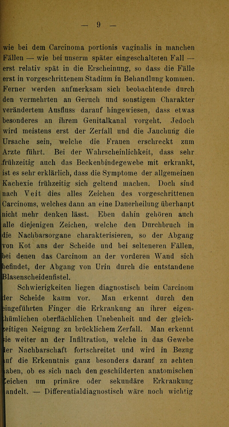 wie bei dem Carcinoma portionis vaginalis in manchen Fällen —- wie bei unserm später eingeschalteten Fall — erst relativ spät in die Erscheinung, so dass die Fälle erst in vorgeschrittenem Stadium in Behandlung kommen. Ferner werden aufmerksam sich beobachtende durch den vermehrten an Geruch und sonstigem Charakter verändertem Ausfluss darauf hingewiesen, dass etwas besonderes an ihrem Genitalkanal vorgeht. Jedoch wird meistens erst der Zerfall und die Jauchurig die Ursache sein, welche die Frauen erschreckt zum Arzte führt. Bei der Wahrscheinlichkeit, dass sehr -frühzeitig auch das Beckenbindegewebe mit erkrankt, ist es sehr erklärlich, dass die Symptome der allgemeinen Kachexie frühzeitig sich geltend machen. Doch sind !nach Veit dies alles Zeichen des vorgeschrittenen Carcinoms, welches dann an eine Dauerheilung überhaupt nicht mehr denken lässt. Eben dahin gehören auch alle diejenigen Zeichen, welche den Durchbruch in die Nachbarsorgane charakterisieren, so der Abgang von Kot aus der Scheide und bei selteneren Fällen, bei denen das Carcinom an der vorderen Wand sich befindet, der Abgang von Urin durch die entstandene Blasenscheidenfistel. Schwierigkeiten liegen diagnostisch beim Carcinom ier Scheide kaum vor. Man erkennt durch den Iingeführten Finger die Erkrankung an ihrer eigen- hümlichen oberflächlichen Unebenheit und der gleich- eitigen Neigung zu bröcklichem Zerfall. Man erkennt ie weiter an der Infiltration, welche in das Gewebe [er Nachbarschaft fortschreitet und wird in Bezug ,uf die Erkenntnis ganz besonders darauf zu achten aben, ob es sich nach den geschilderten anatomischen J 'eichen um primäre oder sekundäre Erkrankung ' andelt. — Differentialdiagnostisch wäre noch wichtig