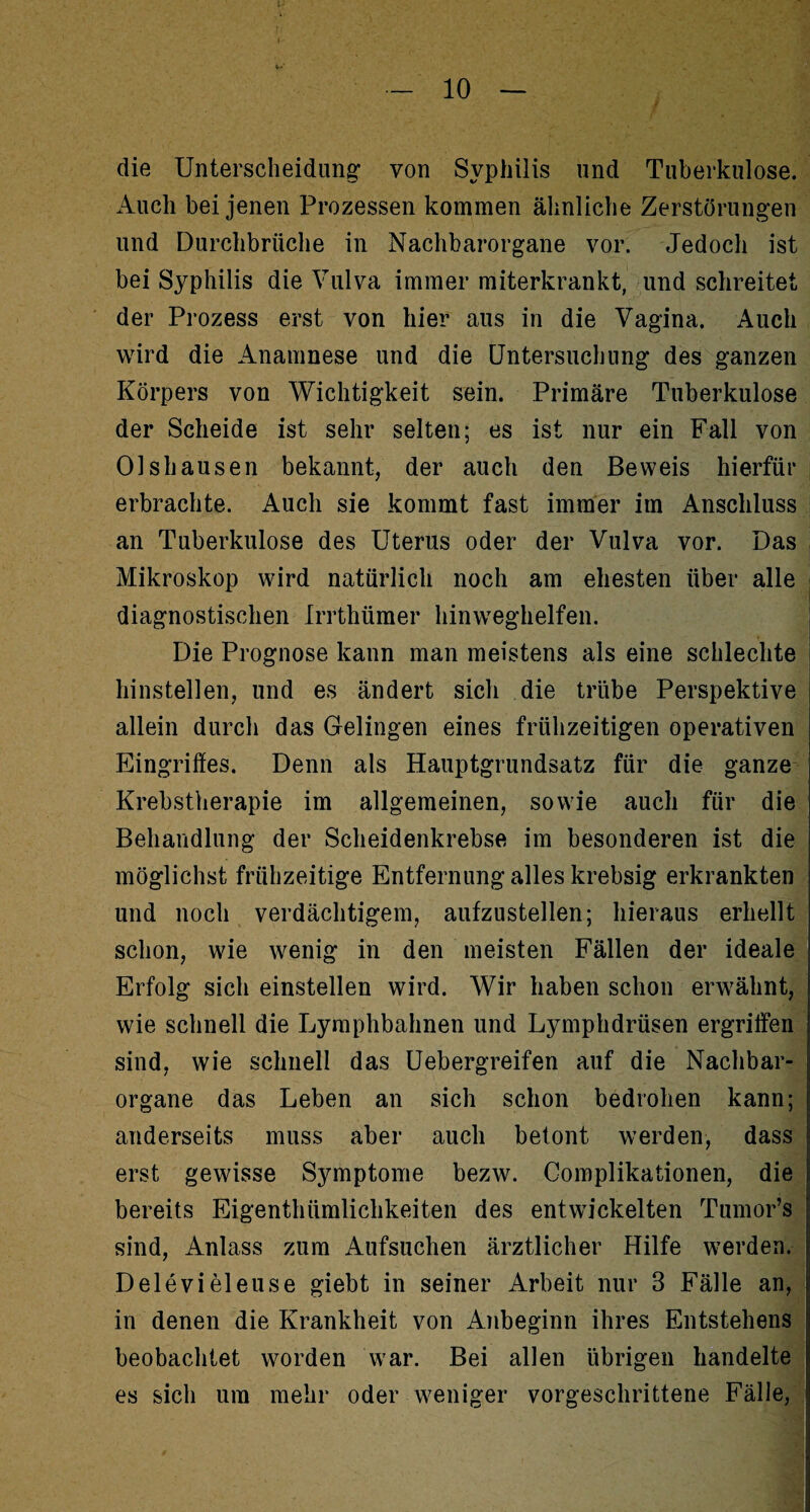 die Unterscheidung' von Syphilis und Tuberkulose. Auch bei jenen Prozessen kommen ähnliche Zerstörungen und Durchbrüche in Nachbarorgane vor. Jedoch ist bei Syphilis die Vulva immer miterkrankt, und schreitet der Prozess erst von hier aus in die Vagina. Auch wird die Anamnese und die Untersuchung des ganzen Körpers von Wichtigkeit sein. Primäre Tuberkulose der Scheide ist sehr selten; es ist nur ein Fall von 01 shausen bekannt, der auch den Beweis hierfür erbrachte. Auch sie kommt fast immer im Anschluss an Tuberkulose des Uterus oder der Vulva vor. Das Mikroskop wird natürlich noch am ehesten über alle diagnostischen Irrthümer hinweghelfen. Die Prognose kann man meistens als eine schlechte hinstellen, und es ändert sich die trübe Perspektive allein durch das Gelingen eines frühzeitigen operativen Eingriffes. Denn als Hauptgrundsatz für die ganze Krebstherapie im allgemeinen, sowie auch für die Behandlung der Scheidenkrebse im besonderen ist die möglichst frühzeitige Entfernung alles krebsig erkrankten und noch verdächtigem, aufzustellen; hieraus erhellt schon, wie wenig in den meisten Fällen der ideale Erfolg sich einstellen wird. Wir haben schon erwähnt, wie schnell die Lymphbahnen und Lymphdrüsen ergriffen sind, wie schnell das Uebergreifen auf die Nachbar¬ organe das Leben an sich schon bedrohen kann; anderseits muss aber auch betont werden, dass erst gewisse Symptome bezw. Complikationen, die bereits Eigenthümlichkeiten des entwickelten Tumor’s sind, Anlass zum Aufsuchen ärztlicher Hilfe werden. Delevieieuse giebt in seiner Arbeit nur 3 Fälle an, in denen die Krankheit von Anbeginn ihres Entstehens beobachtet worden war. Bei allen übrigen handelte es sich um mehr oder weniger vorgeschrittene Fälle,