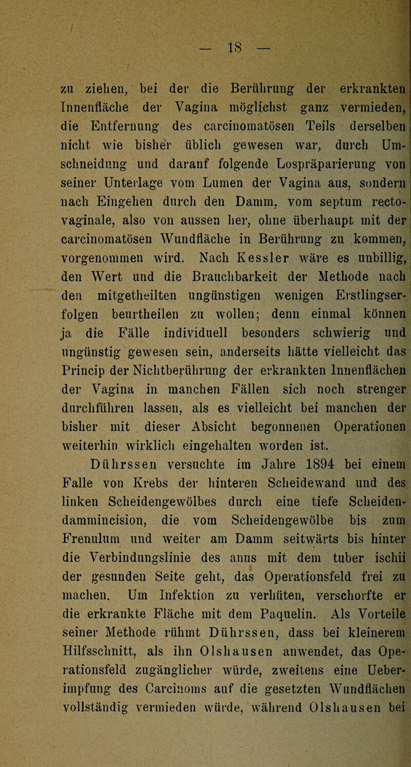 zu ziehen, bei der die Berührung: der erkrankten Innenfläche der Vagina möglichst ganz vermieden, die Entfernung des carcinomatösen Teils derselben nicht wie bisher üblich gewesen war, durch Um¬ schneidung und daranf folgende Lospräparierung von i seiner Unterlage vom Lumen der Vagina aus, sondern 1 nach Eingehen durch den Damm, vom septum recto- vaginale, also von aussen her, ohne überhaupt mit der j carcinomatösen Wundfläche in Berührung zu kommen, vorgenommen wird. Nach Kessler wäre es unbillig, den Wert und die Brauchbarkeit der Methode nach den mitgetheilten ungünstigen wenigen Erstlingser-: folgen beurtheilen zu wollen; denn einmal können ja die Fälle individuell besonders schwierig und ungünstig gewesen sein, anderseits hätte vielleicht das Princip der Nichtberührung der erkrankten Innenflächen der Vagina in manchen Fällen sich noch strenger durchführen lassen, als es vielleicht bei manchen der bisher mit dieser Absicht begonnenen Operationen weiterhin wirklich eingehalten worden ist. Dührssen versuchte im Jahre 1894 bei einem Falle von Krebs der hinteren Scheidewand und des linken Scheidengewölbes durch eine tiefe Scheiden- dammincision, die vom Scheidengewölbe bis zum Frenulum und weiter am Damm seitwärts bis hinter die Verbindungslinie des anus mit dem tuber ischii der gesunden Seite geht, das Operationsfeld frei zu machen. Um Infektion zu verhüten, verschorfte er die erkrankte Fläche mit dem Paquelin. Als Vorteile seiner Methode rühmt Dührssen, dass bei kleinerem Hilfsschnitt, als ihn Olshausen an wendet, das Ope¬ rationsfeld zugänglicher würde, zweitens eine Ueber- impfung des Carcinoms auf die gesetzten Wundflächen vollständig vermieden würde, während Olshausen bei