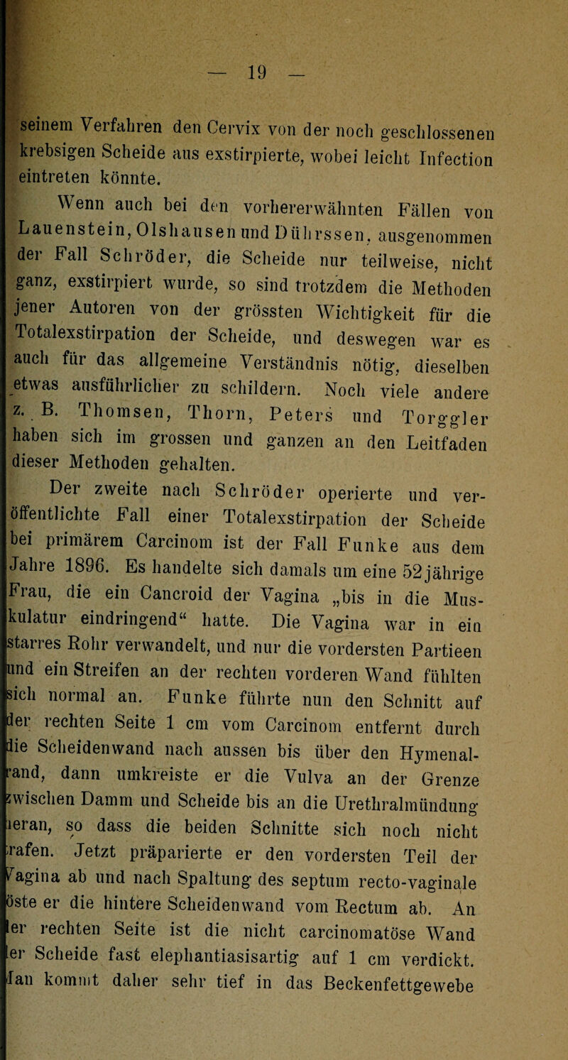 r seinem Verfallten den Cervix von der noch geschlossenen krebsigen Scheide aus exstirpierte, wobei leicht Infection eintreten könnte. Wenn auch bei den vorhererwähnten Fällen von |L au enstein, Ols hausen und Dührssen, ausgenommen dei Fall Schröder, die Scheide nur teilweise, nicht ganz, exstirpiert wurde, so sind trotzdem die Methoden jener Autoren von der grössten Wichtigkeit für die Totalexstirpation der Scheide, und deswegen war es auch für das allgemeine Verständnis nötig, dieselben etwas ausführlicher zu schildern. Noch viele andere z. B. Thomsen, Thorn, Peters und Torggler haben sich im grossen und ganzen an den Leitfaden dieser Methoden gehalten. Der zweite nach Schröder operierte und ver¬ öffentlichte Fall einer Totalexstirpation der Scheide bei primärem Careinom ist der Fall Funke aus dem Jahre 1886. Es handelte sich damals um eine 52 jährige Frau, die ein Cancroid der Vagina „bis in die Mus¬ kulatur eindringend“ hatte. Die Vagina war in ein starres Rohr verwandelt, und nur die vordersten Partieen und ein Streifen an der rechten vorderen Wand fühlten sich normal an. Funke führte nun den Schnitt auf dei i echten Seite 1 cm vom Carcinom entfernt durch lie Scheidenwand nach aussen bis über den Hymenal- pand, dann umkreiste er die Vulva an der Grenze zwischen Damm und Scheide bis an die Urethralmündung leran, so dass die beiden Schnitte sich noch nicht rafen. Jetzt präparierte er den vordersten Teil der Vagina ab und nach Spaltung des septum recto-vaginale öste er die hintere Scheidenwand vom Rectum ab. An er rechten Seite ist die nicht carcinomatöse Wand ler Scheide fast elephantiasisartig auf 1 cm verdickt, lau kommt daher sehr tief in das Beckenfettgewebe