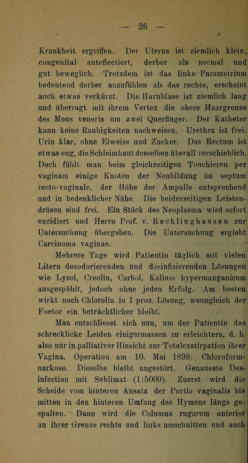 Krankheit ergriffen. Der Uterus ist ziemlich klein, congenital anteflectiert, derber als normal und gut beweglich. Trotzdem ist das linke Parametrium bedeutend derber anzufühlen als das rechte, erscheint auch etwas verkürzt. Die Harnblase ist ziemlich lang und überragt mit ihrem Vertex die obere Haargrenze des Mons veneris um zwei Querfinger. Der Katheter kann keine Rauhigkeiten nachweisen. Urethra ist frei. Urin klar, ohne Ehveiss und Zucker. Das Rectum ist etwas eng, die Schleimhaut desselben überall verschieblich. Doch fühlt man beim gleichzeitigen Touchieren per vaginam einige Knoten der Neubildung im septum recto-vaginale, der Höhe der Ampulle entsprechend und in bedenklicher Nähe. Die beiderseitigen Leisten¬ drüsen sind frei. Ein Stück des Neoplasma wird sofort excidiert und Herrn Prof. v. Recklinghausen zur Untersuchung übergeben. Die Untersuchung ergiebt Carcinoma vaginae. Mehrere Tage wird Patientin täglich mit vielen Litern desodorierenden und desinfizierenden Lösungen wie Lysol, Creolin, Carbol, Kalium hypermanganicum ausgespühlt, jedoch ohne jeden Erfolg. Am besten wirkt noch Chlorolin in 1 proz. Lösung, wenngleich der Foetor ein beträchtlicher bleibt. Man entschliesst sich nun, um der Patientin das schrecklicke Leiden einigermassen zu erleichtern, d. h. also nur in palliativer Hinsicht zur Totalexstirpation ihrer Vagina. Operation am 10. Mai 1898: Chloroform¬ narkose. Dieselbe bleibt ungestört. Genaueste Des- infection mit Sublimat (1:5000). Zuerst wird die Scheide vom hinteren Ansatz der Portio vaginalis bis mitten in den hinteren Umfang des Hymens längs ge¬ spalten. Dann wird die Columna rugarum anterior an ihrer Grenze rechts und links Umschnitten und auch