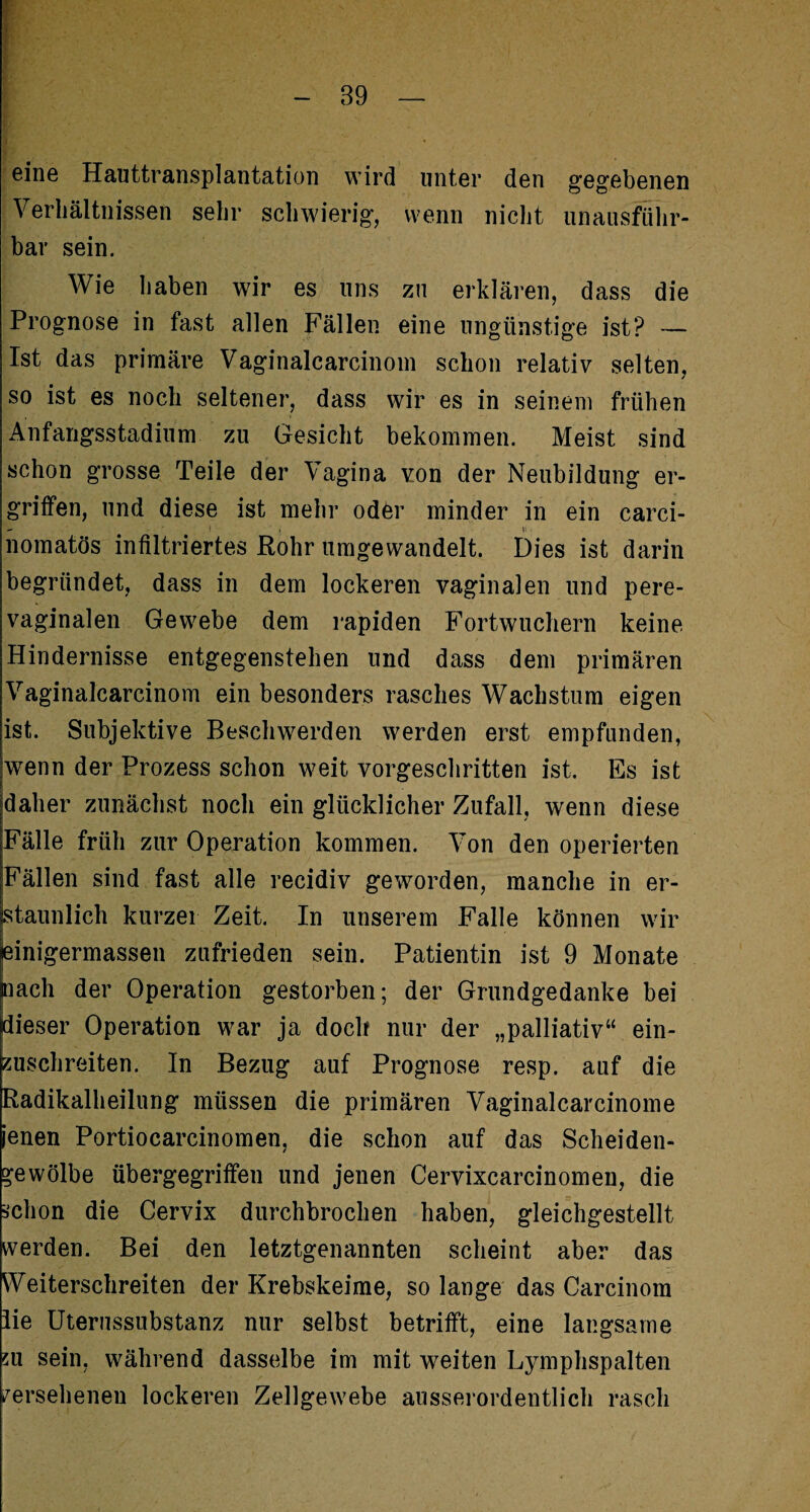 eine Hauttransplantation wird unter den gegebenen Verhältnissen sehr schwierig, wenn nicht unausführ¬ bar sein. Wie haben wir es uns zu erklären, dass die Prognose in fast allen Fällen eine ungünstige ist? — Ist das primäre Vaginalcarcinom schon relativ selten, so ist es noch seltener, dass wir es in seinem frühen Anfangsstadium zu Gesicht bekommen. Meist sind schon grosse Teile der Vagina von der Neubildung er¬ griffen, und diese ist mehr oder minder in ein carci- nomatös infiltriertes Rohr umgewandelt. Dies ist darin begründet, dass in dem lockeren vaginalen und pere- vaginalen Gewebe dem rapiden Fortwuchern keine Hindernisse entgegenstehen und dass dem primären Vaginalcarcinom ein besonders rasches Wachstum eigen ist. Subjektive Beschwerden werden erst empfunden, wenn der Prozess schon weit vorgeschritten ist. Es ist daher zunächst noch ein glücklicher Zufall, wenn diese Fälle früh zur Operation kommen. Von den operierten |Fällen sind fast alle recidiv geworden, manche in er¬ staunlich kurzer Zeit. In unserem Falle können wir | pinigermassen zufrieden sein. Patientin ist 9 Monate nach der Operation gestorben; der Grundgedanke bei dieser Operation war ja doch nur der „palliativ“ ein¬ zuschreiten. In Bezug auf Prognose resp. auf die Radikalheilung müssen die primären Vaginalcarcinome jenen Portiocarcinomen, die schon auf das Scheiden- ^ewölbe übergegriffen und jenen Cervixcarcinomen, die schon die Cervix durchbrochen haben, gleichgestellt werden. Bei den letztgenannten scheint aber das Weiterschreiten der Krebskeime, so lange das Carcinom lie Uterussubstanz nur selbst betrifft, eine langsame su sein, während dasselbe im mit weiten Lymphspalten versehenen lockeren Zellgewebe ausserordentlich rasch