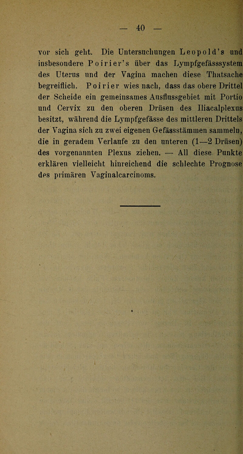 vor sich geht. Die Untersuchungen Leopold’s und insbesondere Poirier’s über das Lympfgefässsystera des Uterus und der Vagina machen diese Thatsache begreiflich. Poirier wies nach, dass das obere Drittel der Scheide ein gemeinsames Ausflussgebiet mit Portio und Cervix zu den oberen Drüsen des Uiacalplexus besitzt, während die Lympfgefässe des mittleren Drittels der Vagina sich zu zwei eigenen Gefässstämmen sammeln, die in geradem Verlaufe zu den unteren (1—2 Drüsen) des vorgenannten Plexus ziehen. — All diese Punkte erklären vielleicht hinreichend die schlechte Prognose des primären Vaginalcarcinoms.