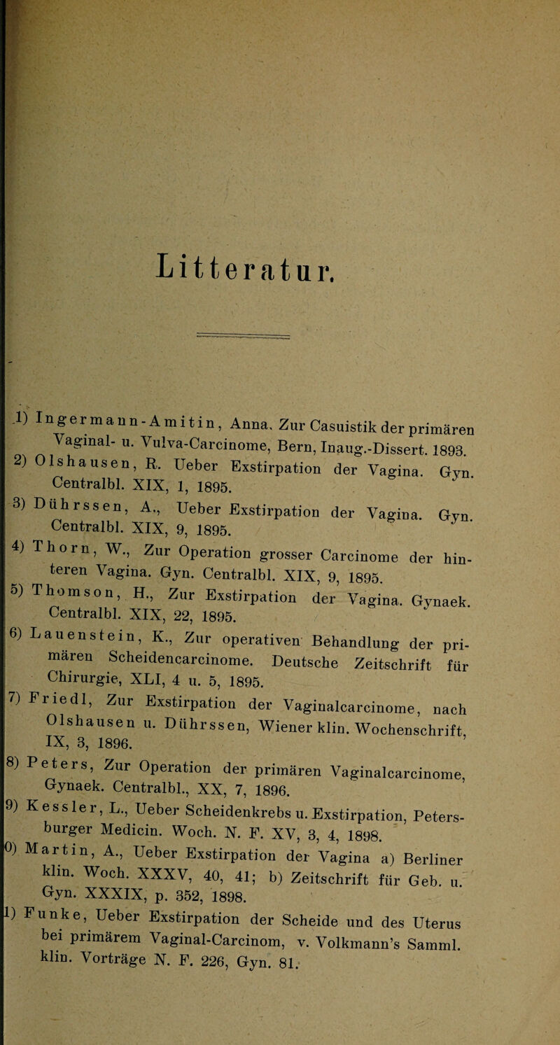 • ) n&ermauil-Amitin, Anna, Zur Casuistik der primären Vaginal- u. Vulva-Carcinome, Bern, Inaug.-Dissert. 1893. 2) Olshausen, R. Ueber Exstirpation der Vagina. Gvn. Centralbl. XIX, 1, 1895. 3) Duhrssen, A., Ueber Exstirpation der Vagina. Gyn Centralbl. XIX, 9, 1895. 4) Thorn, W., Zur Operation grosser Carcinome der hin¬ teren Vagina. Gyn. Centralbl. XIX, 9, 1895. o) Thomson, H., Zur Exstirpation der Vagina. Gynaek. Centralbl. XIX, 22, 1895. 6) Lauen stein, K., Zur operativen Behandlung der pri¬ mären Scheidencarcinome. Deutsche Zeitschrift für Chirurgie, XLI, 4 u. 5, 1895. 7) Fried 1, Zur Exstirpation der Vaginalcarcinome, nach Olshausen u. Duhrssen, Wiener klin. Wochenschrift IX, 3, 1896. 8) Peters, Zur Operation der primären Vaginalcarcinome, Gynaek. Centralbl., XX, 7, 1896. 9) Kessler, L., Ueber Scheidenkrebs u. Exstirpation, Peters¬ burger Medicin. Woch. N. F. XV, 3, 4, 1898. 0) Martin, A., Ueber Exstirpation der Vagina a) Berliner klin. Woch. XXXV, 40, 41; b) Zeitschrift für Geb. u. Oyn. XXXIX, p. 352, 1898. 1) Funke, Ueber Exstirpation der Scheide und des Uterus bei primärem Vaginal-Carcinom, v. Volkmann’s Samml. klm. Vorträge X. F. 226, Gyn. 81.