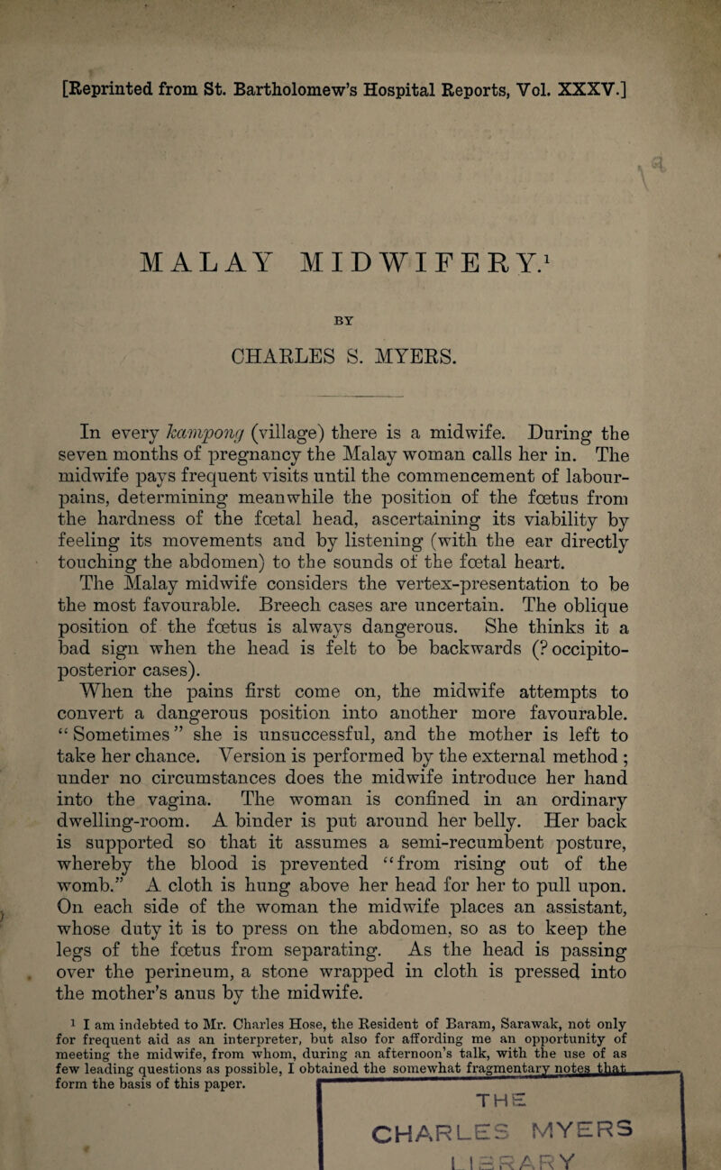 MALAY MIDWIFERY.1 BY CHARLES S. MYERS. In every kctmpong (village) there is a midwife. During the seven months of pregnancy the Malay woman calls her in. The midwife pays frequent visits until the commencement of labour- pains, determining meanwhile the position of the foetus from the hardness of the foetal head, ascertaining its viability by feeling its movements and by listening (with the ear directly touching the abdomen) to the sounds of the foetal heart. The Malay midwife considers the vertex-presentation to be the most favourable. Breech cases are uncertain. The oblique position of the foetus is always dangerous. She thinks it a load sign when the head is felt to be backwards (Poccipito- posterior cases). When the pains first come on, the midwife attempts to convert a dangerous position into another more favourable. “ Sometimes ” she is unsuccessful, and the mother is left to take her chance. Version is performed by the external method ; under no circumstances does the midwife introduce her hand into the vagina. The woman is confined in an ordinary dwelling-room. A binder is put around her belly. Her back is supported so that it assumes a semi-recumbent posture, whereby the blood is prevented “from rising out of the womb.” A cloth is hung above her head for her to pull upon. On each side of the woman the midwife places an assistant, whose duty it is to press on the abdomen, so as to keep the legs of the foetus from separating. As the head is passing over the perineum, a stone wrapped in cloth is pressed into the mother’s anus by the midwife. 1 I am indebted to Mr. Charles Hose, the Resident of Baram, Sarawak, not only for frequent aid as an interpreter, but also for affording me an opportunity of meeting the midwife, from whom, during an afternoon’s talk, with the use of as few leading questions as possible, I obtained the somewhat fragmentary notes that form the basis of this paper. — THE CHARLES MYERS