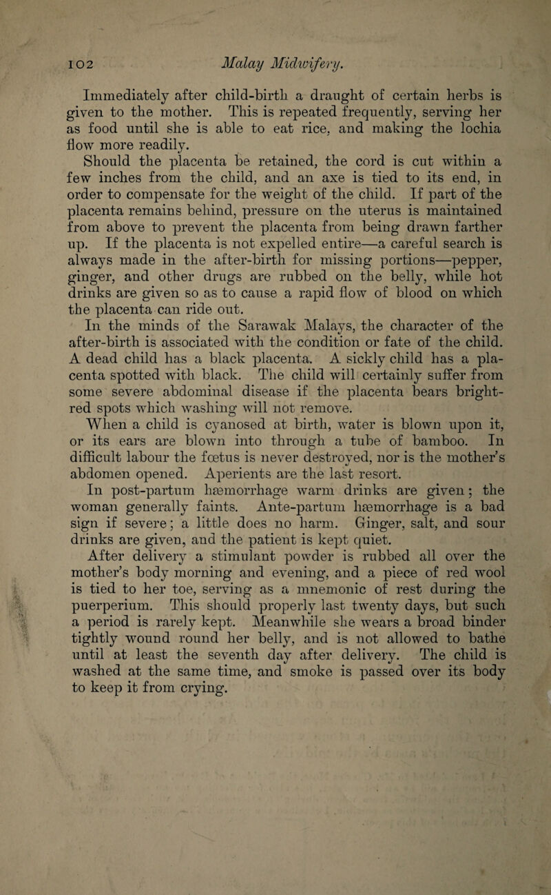 102 Malay Midwifery. Immediately after child-birth a draught of certain herbs is given to the mother. This is repeated frequently, serving her as food until she is able to eat rice, and making the lochia flow more readily. Should the placenta be retained, the cord is cut within a few inches from the child, and an axe is tied to its end, in order to compensate for the weight of the child. If part of the placenta remains behind, pressure on the uterus is maintained from above to prevent the placenta from being drawn farther up. If the placenta is not expelled entire—a careful search is always made in the after-birth for missing portions—pepper, ginger, and other drugs are rubbed on the belly, while hot drinks are given so as to cause a rapid flow of blood on which the placenta can ride out. In the minds of the Sarawak Malays, the character of the after-birth is associated with the condition or fate of the child. A dead child has a black placenta. A sickly child has a pla¬ centa spotted with black. The child will certainly suffer from some severe abdominal disease if the placenta bears bright- red spots which washing will not remove. When a child is cyanosed at birth, water is blown upon it, or its ears are blown into through a tube of bamboo. In difficult labour the foetus is never destroyed, nor is the mother s abdomen opened. Aperients are the last resort. In post-partum haemorrhage warm drinks are given; the woman generally faints. Ante-partum haemorrhage is a bad sign if severe; a little does no harm. Ginger, salt, and sour drinks are given, and the patient is kept quiet. After delivery a stimulant powder is rubbed all over the mother’s body morning and evening, and a piece of red wool is tied to her toe, serving as a mnemonic of rest during the puerperium. This should properly last twenty days, but such a period is rarely kept. Meanwhile she wears a broad binder tightly wound round her belly, and is not allowed to bathe until at least the seventh day after delivery. The child is washed at the same time, and smoke is passed over its body to keep it from crying.