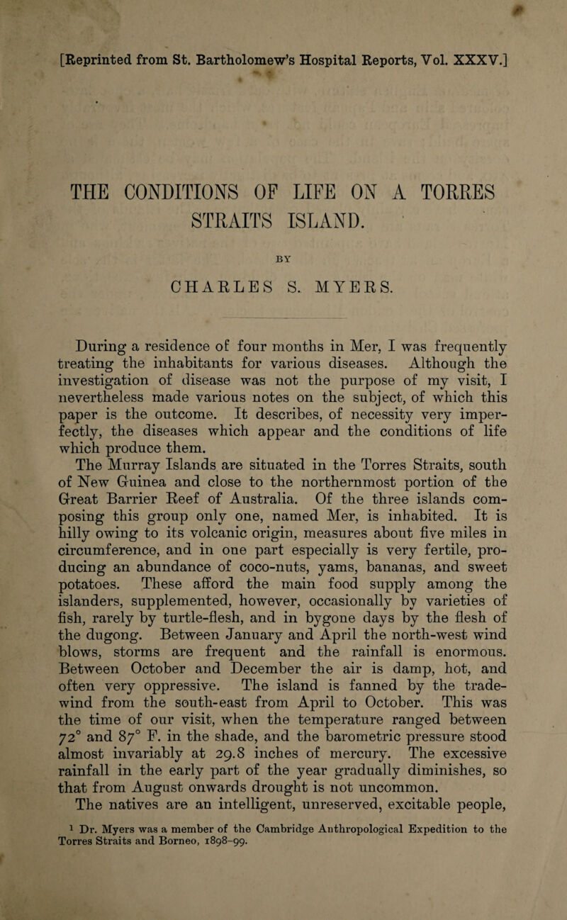 THE CONDITIONS OF LIFE ON A TORRES STRAITS ISLAND. BY CHARLES S. MYERS. During a residence of four months in Mer, I was frequently treating the inhabitants for various diseases. Although the investigation of disease was not the purpose of my visit, I nevertheless made various notes on the subject, of which this paper is the outcome. It describes, of necessity very imper¬ fectly, the diseases which appear and the conditions of life which produce them. The Murray Islands are situated in the Torres Straits, south of New Guinea and close to the northernmost portion of the Great Barrier Reef of Australia. Of the three islands com¬ posing this group only one, named Mer, is inhabited. It is hilly owing to its volcanic origin, measures about five miles in circumference, and in one part especially is very fertile, pro¬ ducing an abundance of coco-nuts, yams, bananas, and sweet potatoes. These afford the main food supply among the islanders, supplemented, however, occasionally by varieties of fish, rarely by turtle-flesh, and in bygone days by the flesh of the dugong. Between January and April the north-west wind blows, storms are frequent and the rainfall is enormous. Between October and December the air is damp, hot, and often very oppressive. The island is fanned by the trade- wind from the south-east from April to October. This was the time of our visit, when the temperature ranged between 720 and 87° F. in the shade, and the barometric pressure stood almost invariably at 29.8 inches of mercury. The excessive rainfall in the early part of the year gradually diminishes, so that from August onwards drought is not uncommon. The natives are an intelligent, unreserved, excitable people, 1 Dr. Myers was a member of the Cambridge Anthropological Expedition to the Torres Straits and Borneo, 1898-99.