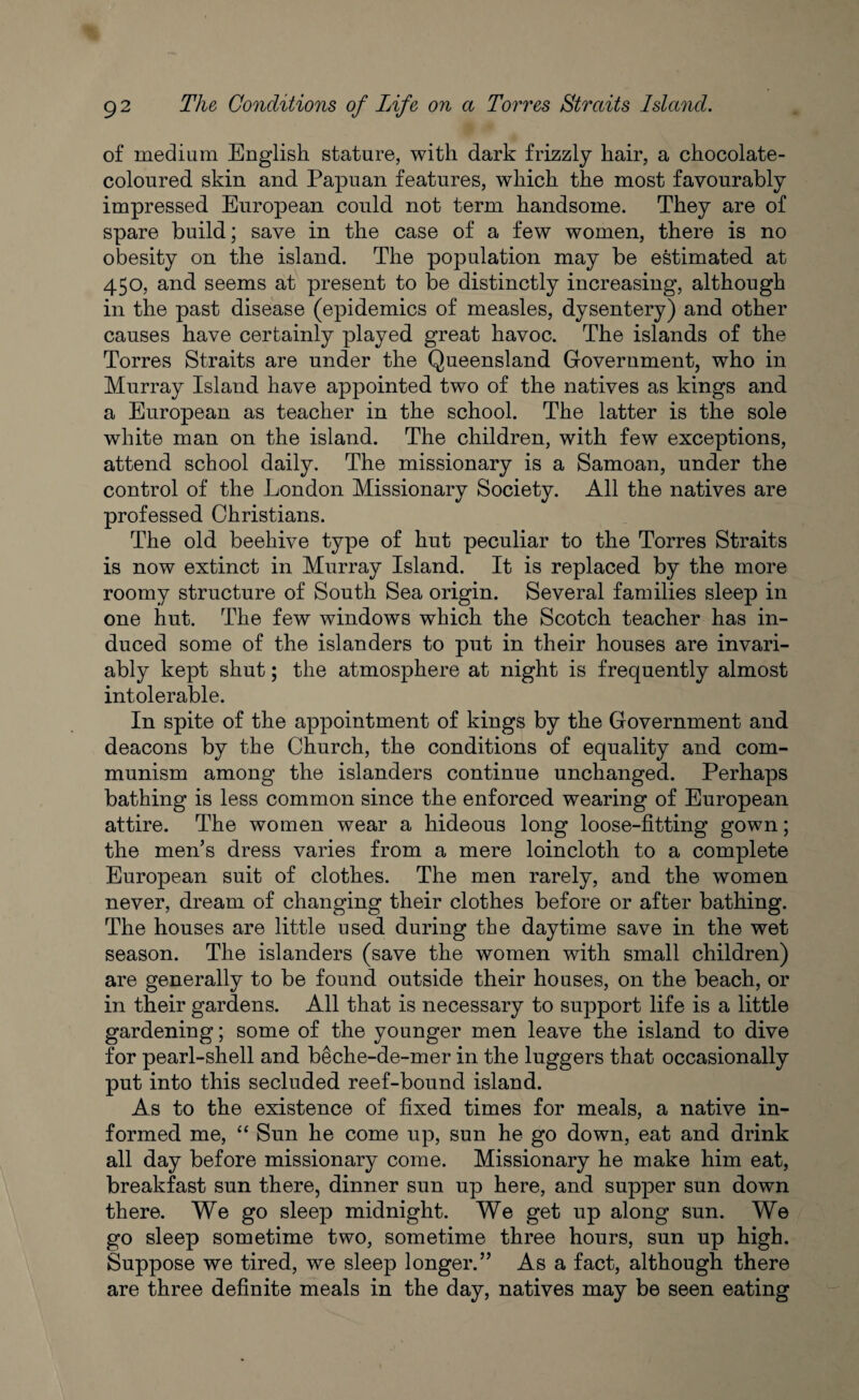 of medium English stature, with dark frizzly hair, a chocolate- coloured skin and Papuan features, which the most favourably impressed European could not term handsome. They are of spare build; save in the case of a few women, there is no obesity on the island. The population may be estimated at 450, and seems at present to be distinctly increasing, although in the past disease (epidemics of measles, dysentery) and other causes have certainly played great havoc. The islands of the Torres Straits are under the Queensland Government, who in Murray Island have appointed two of the natives as kings and a European as teacher in the school. The latter is the sole white man on the island. The children, with few exceptions, attend school daily. The missionary is a Samoan, under the control of the London Missionary Society. All the natives are professed Christians. The old beehive type of hut peculiar to the Torres Straits is now extinct in Murray Island. It is replaced by the more roomy structure of South Sea origin. Several families sleep in one hut. The few windows which the Scotch teacher has in¬ duced some of the islanders to put in their houses are invari¬ ably kept shut; the atmosphere at night is frequently almost intolerable. In spite of the appointment of kings by the Government and deacons by the Church, the conditions of equality and com¬ munism among the islanders continue unchanged. Perhaps bathing is less common since the enforced wearing of European attire. The women wear a hideous long loose-fitting gown; the men’s dress varies from a mere loincloth to a complete European suit of clothes. The men rarely, and the women never, dream of changing their clothes before or after bathing. The houses are little used during the daytime save in the wet season. The islanders (save the women with small children) are generally to be found outside their houses, on the beach, or in their gardens. All that is necessary to support life is a little gardening; some of the younger men leave the island to dive for pearl-shell and beche-de-mer in the luggers that occasionally put into this secluded reef-bound island. As to the existence of fixed times for meals, a native in¬ formed me, “ Sun he come up, sun he go down, eat and drink all day before missionary come. Missionary he make him eat, breakfast sun there, dinner sun up here, and supper sun down there. We go sleep midnight. We get up along sun. We go sleep sometime two, sometime three hours, sun up high. Suppose we tired, we sleep longer.” As a fact, although there are three definite meals in the day, natives may be seen eating