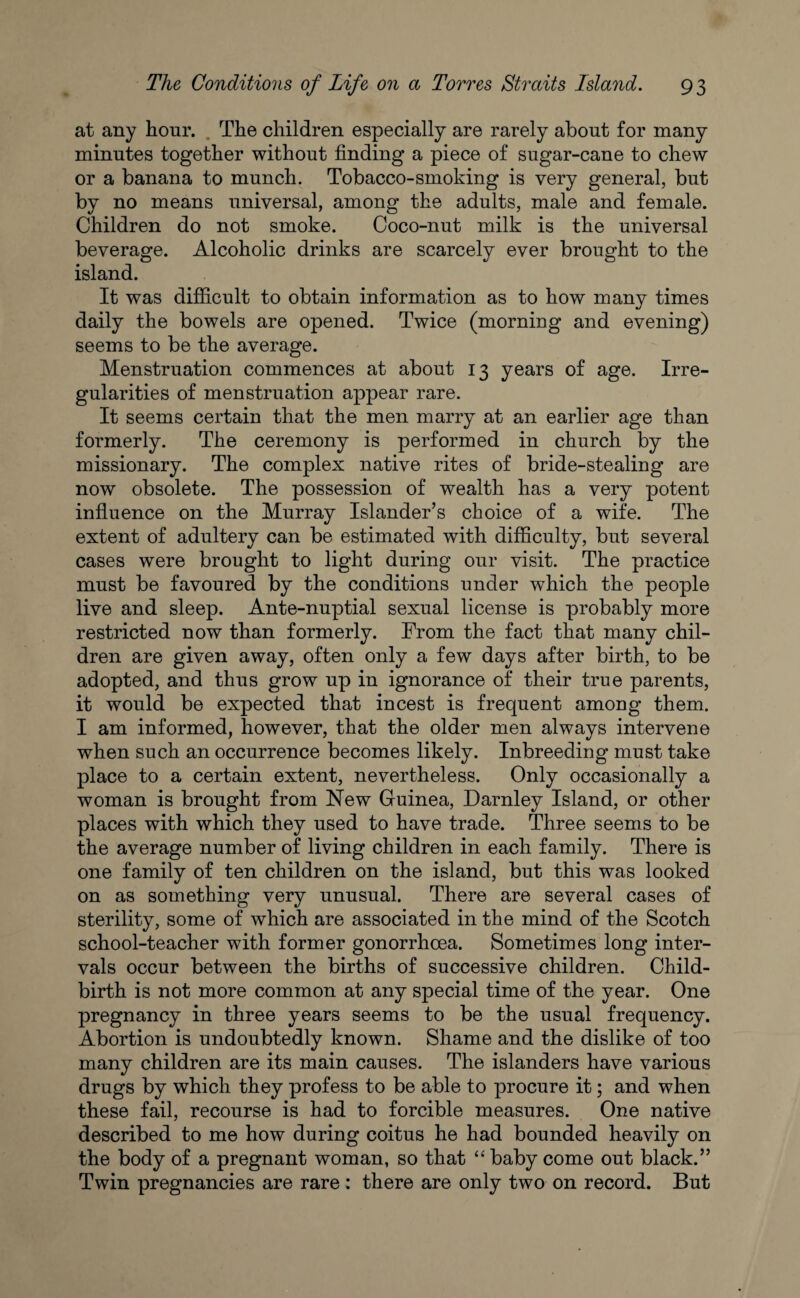 at any hour. The children especially are rarely about for many minutes together without finding a piece of sugar-cane to chew or a banana to munch. Tobacco-smoking is very general, but by no means universal, among the adults, male and female. Children do not smoke. Coco-nut milk is the universal beverage. Alcoholic drinks are scarcely ever brought to the island. It was difficult to obtain information as to how many times daily the bowels are opened. Twice (morning and evening) seems to be the average. Menstruation commences at about 13 years of age. Irre¬ gularities of menstruation appear rare. It seems certain that the men marry at an earlier age than formerly. The ceremony is performed in church by the missionary. The complex native rites of bride-stealing are now obsolete. The possession of wealth has a very potent influence on the Murray Islander’s choice of a wife. The extent of adultery can be estimated with difficulty, but several cases were brought to light during our visit. The practice must be favoured by the conditions under which the people live and sleep. Ante-nuptial sexual license is probably more restricted now than formerly. From the fact that many chil¬ dren are given away, often only a few days after birth, to be adopted, and thus grow up in ignorance of their true parents, it would be expected that incest is frequent among them. I am informed, however, that the older men always intervene when such an occurrence becomes likely. Inbreeding must take place to a certain extent, nevertheless. Only occasionally a woman is brought from New Guinea, Darnley Island, or other places with which they used to have trade. Three seems to be the average number of living children in each family. There is one family of ten children on the island, but this was looked on as something very unusual. There are several cases of sterility, some of which are associated in the mind of the Scotch school-teacher with former gonorrhoea. Sometimes long inter¬ vals occur between the births of successive children. Child¬ birth is not more common at any special time of the year. One pregnancy in three years seems to be the usual frequency. Abortion is undoubtedly known. Shame and the dislike of too many children are its main causes. The islanders have various drugs by which they profess to be able to procure it; and when these fail, recourse is had to forcible measures. One native described to me how during coitus he had bounded heavily on the body of a pregnant woman, so that “ baby come out black.” Twin pregnancies are rare : there are only two on record. But