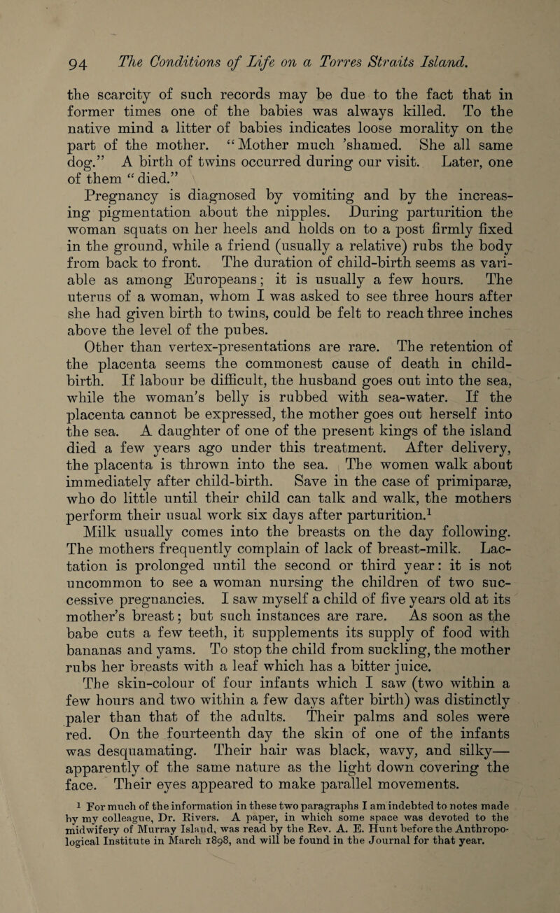 the scarcity of such records may be due to the fact that in former times one of the babies was always killed. To the native mind a litter of babies indicates loose morality on the part of the mother. “Mother much ’shamed. She all same dog.” A birth of twins occurred during our visit. Later, one of them “ died.” Pregnancy is diagnosed by vomiting and by the increas¬ ing pigmentation about the nipples. During parturition the woman squats on her heels and holds on to a post firmly fixed in the ground, while a friend (usually a relative) rubs the body from back to front. The duration of child-birth seems as vari¬ able as among Europeans; it is usually a few hours. The uterus of a woman, whom I was asked to see three hours after she had given birth to twins, could be felt to reach three inches above the level of the pubes. Other than vertex-presentations are rare. The retention of the placenta seems the commonest cause of death in child¬ birth. If labour be difficult, the husband goes out into the sea, while the woman’s belly is rubbed with sea-water. If the placenta cannot be expressed, the mother goes out herself into the sea. A daughter of one of the present kings of the island died a few years ago under this treatment. After delivery, the placenta is thrown into the sea. The women walk about immediately after child-birth. Save in the case of primiparge, who do little until their child can talk and walk, the mothers perform their usual work six days after parturition.1 Milk usually comes into the breasts on the day following. The mothers frequently complain of lack of breast-milk. Lac¬ tation is prolonged until the second or third year: it is not uncommon to see a woman nursing the children of two suc¬ cessive pregnancies. I saw myself a child of five years old at its mother’s breast; but such instances are rare. As soon as the babe cuts a few teeth, it supplements its supply of food with bananas and yams. To stop the child from suckling, the mother rubs her breasts with a leaf which has a bitter juice. The skin-colour of four infants which I saw (two within a few hours and two within a few days after birth) was distinctly paler than that of the adults. Their palms and soles were red. On the fourteenth day the skin of one of the infants was desquamating. Their hair was black, wavy, and silky— apparently of the same nature as the light down covering the face. Their eyes appeared to make parallel movements. 1 For much of the information in these two paragraphs I am indebted to notes made by my colleague, Dr. Rivers. A paper, in which some space was devoted to the midwifery of Murray Island, was read by the Rev. A. E. Hunt before the Anthropo¬ logical Institute in March 1898, and will be found in the Journal for that year.