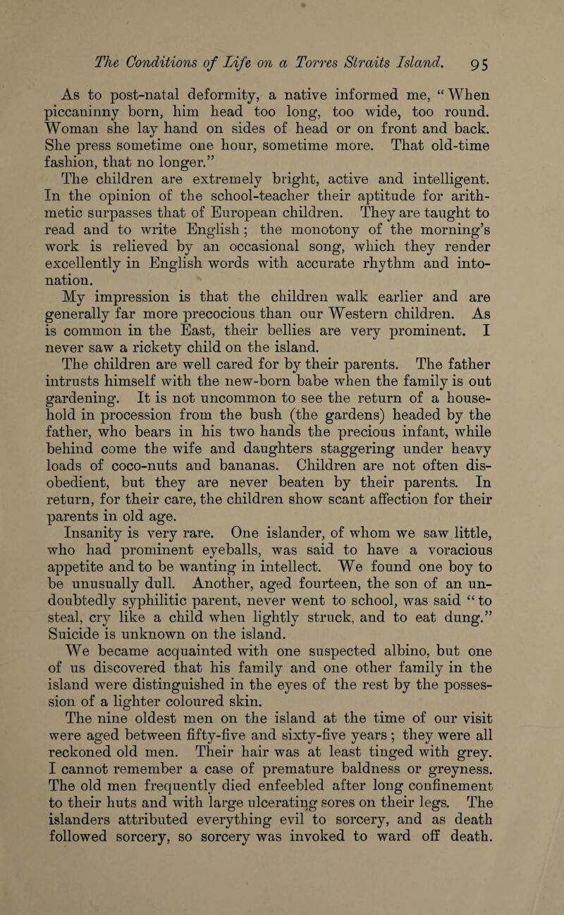 As to post-natal deformity, a native informed me, “When piccaninny born, him head too long, too wide, too round. Woman she lay hand on sides of head or on front and back. She press sometime one hour, sometime more. That old-time fashion, that no longer.” The children are extremely bright, active and intelligent. In the opinion of the school-teacher their aptitude for arith¬ metic surpasses that of European children. They are taught to read and to write English ; the monotony of the morning’s work is relieved by an occasional song, which they render excellently in English words with accurate rhythm and into¬ nation. My impression is that the children walk earlier and are generally far more precocious than our Western children. As is common in the East, their bellies are very prominent. I never saw a rickety child on the island. The children are well cared for by their parents. The father intrusts himself with the new-born babe when the family is out gardening. It is not uncommon to see the return of a house¬ hold in procession from the bush (the gardens) headed by the father, who bears in his two hands the precious infant, while behind come the wife and daughters staggering under heavy loads of coco-nuts and bananas. Children are not often dis¬ obedient, but they are never beaten by their parents. In return, for their care, the children show scant affection for their parents in old age. Insanity is very rare. One islander, of whom we saw little, who had prominent eyeballs, was said to have a voracious appetite and to be wanting in intellect. We found one boy to be unusually dull. Another, aged fourteen, the son of an un¬ doubtedly syphilitic parent, never went to school, was said “ to steal, cry like a child when lightly struck, and to eat dung.” Suicide is unknown on the island. We became acquainted with one suspected albino, but one of us discovered that his family and one other family in the island were distinguished in the eyes of the rest by the posses¬ sion of a lighter coloured skin. The nine oldest men on the island at the time of our visit were aged between fifty-five and sixty-five years ; they were all reckoned old men. Their hair was at least tinged with grey. I cannot remember a case of premature baldness or greyness. The old men frequently died enfeebled after long confinement to their huts and with large ulcerating sores on their legs. The islanders attributed everything evil to sorcery, and as death followed sorcery, so sorcery was invoked to ward off death.