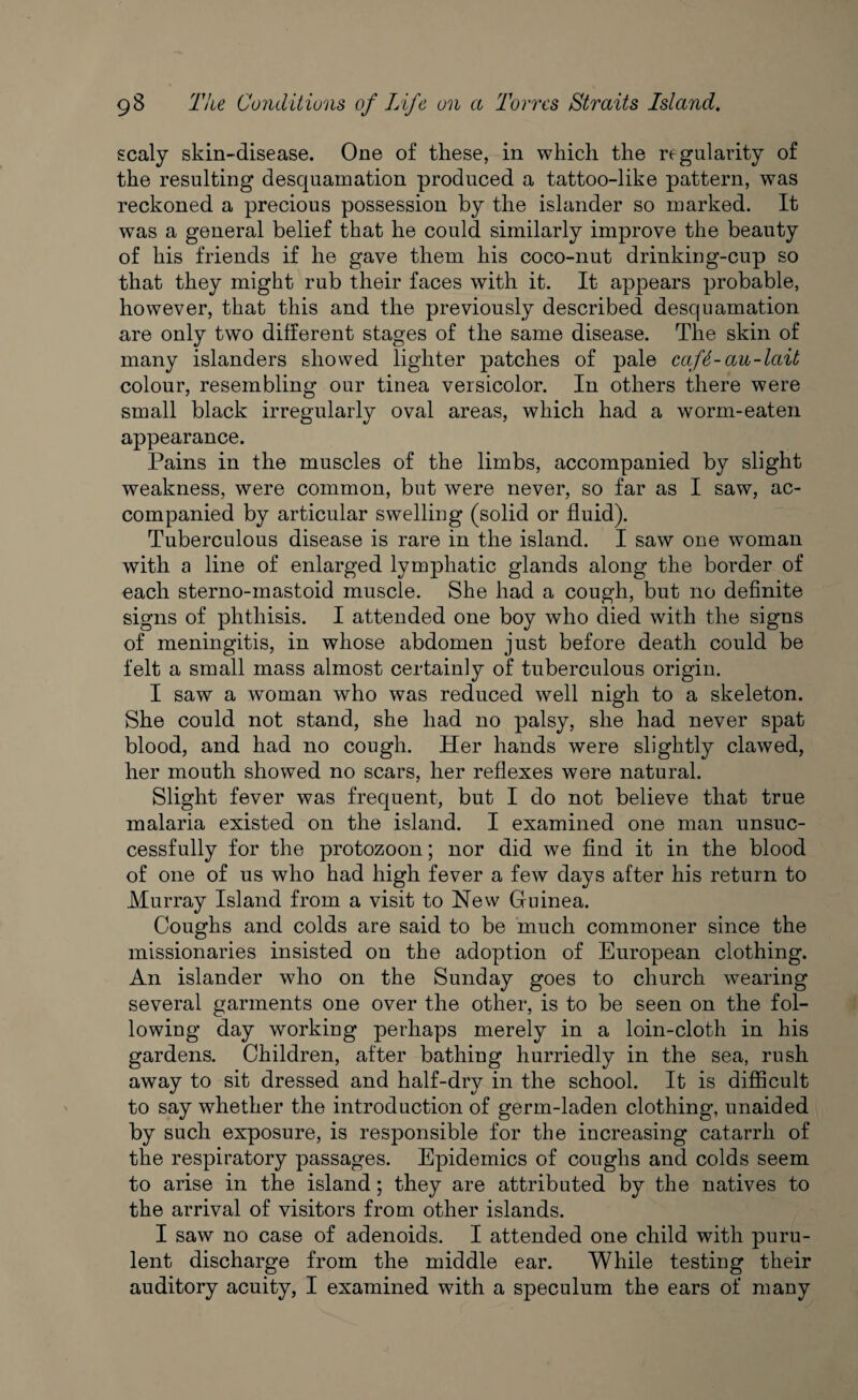 scaly skin-disease. One of these, in which the regularity of the resulting desquamation produced a tattoo-like pattern, was reckoned a precious possession by the islander so marked. It was a general belief that he could similarly improve the beauty of his friends if he gave them his coco-nut drinking-cup so that they might rub their faces with it. It appears probable, however, that this and the previously described desquamation are only two different stages of the same disease. The skin of many islanders showed lighter patches of pale caf6- an-lait colour, resembling our tinea versicolor. In others there were small black irregularly oval areas, which had a worm-eaten appearance. Pains in the muscles of the limbs, accompanied by slight weakness, were common, but were never, so far as I saw, ac¬ companied by articular swelling (solid or fluid). Tuberculous disease is rare in the island. I saw one woman with a line of enlarged lymphatic glands along the border of each sterno-mastoid muscle. She had a cough, but no definite signs of phthisis. I attended one boy who died with the signs of meningitis, in whose abdomen just before death could be felt a small mass almost certainly of tuberculous origin. I saw a woman who was reduced well nigh to a skeleton. She could not stand, she had no palsy, she had never spat blood, and had no cough. Her hands were slightly clawed, her mouth showed no scars, her reflexes were natural. Slight fever was frequent, but I do not believe that true malaria existed on the island. I examined one man unsuc¬ cessfully for the protozoon; nor did we find it in the blood of one of us who had high fever a few days after his return to Murray Island from a visit to New Guinea. Coughs and colds are said to be much commoner since the missionaries insisted on the adoption of European clothing. An islander who on the Sunday goes to church wearing several garments one over the other, is to be seen on the fol¬ lowing day working perhaps merely in a loin-cloth in his gardens. Children, after bathing hurriedly in the sea, rush away to sit dressed and half-dry in the school. It is difficult to say whether the introduction of germ-laden clothing, unaided by such exposure, is responsible for the increasing catarrh of the respiratory passages. Epidemics of coughs and colds seem to arise in the island; they are attributed by the natives to the arrival of visitors from other islands. I saw no case of adenoids. I attended one child with puru¬ lent discharge from the middle ear. While testing their auditory acuity, I examined with a speculum the ears of many