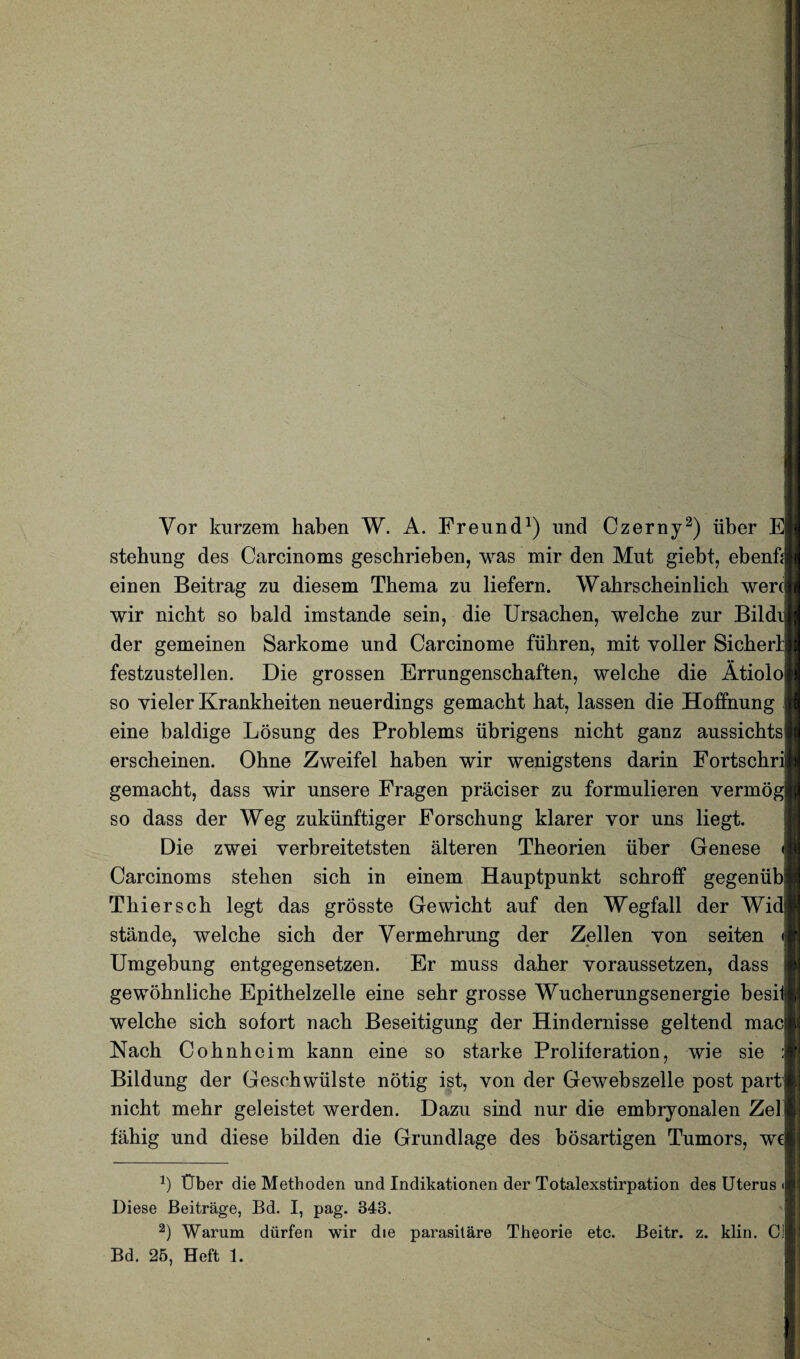 Vor kurzem haben W. A. Freund1) und Czerny2) iiber E| stehung des Carcinoms gescbrieben, was mir den Mut giebt, ebenfd einen Beitrag zu diesem Tbema zu liefern. Wabrscbeinlicb wen] wir nicbt so bald imstande sein, die Ursacben, welcbe zur Bildi der gemeinen Sarkome und Carcinome fiibren, mit yoller Sicberl festzustellen. Die grossen Errungenschaften, welcbe die Atiolo] so vieler Krankbeiten neuerdings gemacbt bat, lassen die Hoffnung eine baldige Losung des Problems iibrigens nicbt ganz aussicbtsj erscheinen. Obne Zweifel baben wir wenigstens darin Fortscbri gemacbt, dass wir unsere Fragen praciser zu formulieren vermog] so dass der Weg zukiinftiger Forscbung klarer yor uns liegt. Die zwei yerbreitetsten alteren Tbeorien iiber Genese Carcinoms steben sicb in einem Hauptpunkt scbroff gegenub) Tbierscb legt das grosste Gewicbt auf den Wegfall der Wi( stande, welcbe sicb der Vermebrung der Zellen yon seiten Umgebung entgegensetzen. Er muss daber yoraussetzen, dass gewobnlicbe Epitbelzelle eine sebr grosse Wucberungsenergie besild welcbe sicb sofort nacb Beseitigung der Hindernisse geltend mac| Nacb Cobnbeim kann eine so starke Proliferation, wie sie Bildung der Geschwiilste notig ist, von der Gewebszelle post part] nicbt mebr geleistet werden. Dazu sind nur die embryonalen Zelj fabig und diese bilden die Grundlage des bosartigen Tumors, we| J) Pber die Methoden und Indikationen der Totalexstirpation des Uterus Diese Beitrage, Bd. I, pag. 843. 2) Warum diirfen wir die parasitare Theorie etc. Beitr. z. klin. Cl Bd. 25, Heft 1.