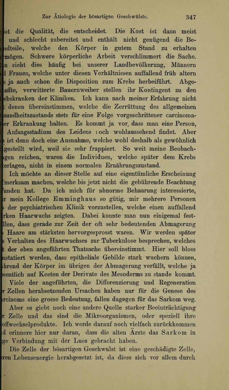 •• ist die Qualitat, die entscheidet. Die Kost ist dann meist und scblecbt zubereitet und entbalt nicbt geniigend die Be- ndteile, welcbe den Korper in gutem Stand zu erbalten mogen. Scbwere korperlicbe Arbeit verscblimmert die Sache. n siebt dies baufig bei unserer Landbevolkerung, Mannern 1 Frauen, welcbe unter diesen Verbaltnissen auffallend friib altern 3 ja aucb scbon die Disposition zum Krebs berbeifubrt. Abge- affte, yerwitterte Bauernweiber stellen ibr Kontingent zu den ebskranken der Kliniken. Icb kann nacb meiner Erfabrung nicbt : denen ubereinstimmen, welcbe die Zerriittung des allgemeinen sundbeitszustands stets fur eine Folge vorgeschrittener carcinoma- er Erkrankung balten. Es kommt ja vor, dass man eine Person, Anfangsstadium des Leidens r ocb woblaussebend findet. Aber 5 ist denn docb eine Ausnabme, welche wobl desbalb als gewobnlicb gestellt wird, weil sie sebr frappiert, So weit meine Beobacb- gen reicben, waren die Individuen, welcbe spater dem Krebs erlagen, nicbt in einem normalen Ernabrungszustand. Icb mocbte an dieser Stelle auf eine eigentiimlicbe Erscbeinung ?merksam macben, welcbe bis jetzt nicbt die gebiibrende Beacbtung ‘unden bat. Da icb micb fur abnorme Bebaarung interessierte, r mein Kollege Emmingbaus so giitig, mir mebrere Personen 5 der psycbiatriscben Klinik yorzustellen, welcbe einen auffallend rken Haarwucbs zeigten. Dabei konnte man nun einigemal fest- llen, dass gerade zur Zeit der oft sehr bedeutenden Abmagerucg i Haare am starksten bervorgesprosst waren. Wir werden spater } Verbalten des Haarwucbses zur Tuberkulose besprecben, welcbes t der eben angefubrten Tbatsacbe ubereinstimmt. Hier soli bloss nstatiert werden, dass epitbeliale Gebilde stark wucbern konnen, brend der Korper im iibrigen der Abmagerung yerfallt, welcbe ja ssentlicb auf Kosten der Derivate des Mesoderms zu stande kommt. Viele der angefubrten, die Differenzierung und Regeneration r Zellen berabsetzenden Ursacben baben nur fur die Genese des jxinoms eine grosse Bedeutung, fallen dagegen fur das Sarkom weg. Aber es giebt nocb eine andere Quelle starker Beeintracbtigung r Zelle und das sind die Mikroorganismen, oder speziell ibre offwecbselprodukte. Icb werde darauf nocb vielfacb zuriickkommen d erinnere bier nur daran, dass die alten Arzte das Sarkom in ge Verbindung mit der Lues gebracbt baben. Die Zelle der bosartigen Gescbwulst ist eine gescbadigte Zelle, ren Lebensenergie berabgesetzt ist, da diese sicb vor allem durcb