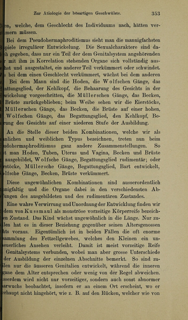 n, welche, dem Geschlecht des Individuums nacta, taatten ver- [jnern miissen. Bei dem Pseudohermaphroditismus sieht man die mannigfachsten piele irregularer Entwickelung. Die Sexualctaaraktere sind da¬ ta gegeben, dass nur ein Teil der dem Genitalsystem angeborenden mit itam in Korrelation stetaenden Organe sicta vollstandig aus- st und ausgestaltet, ein anderer Teil yerkiimmert oder sctawindet. bei dem einen Gesctalectat yerkiimmert, wactast bei dem anderen Bei dem Mann sind die Hoden, die Wo If seta en Gange, das attnngsglied, der Ketalkopf, die Betaaarung des Gesictats in der ickelung yorgesetaritten, die Miillersctaen Gange, das Becken, Briiste zuriickgeblieben; beim Weibe setaen wir die Eierstocke, Miillersctaen Gange, das Becken, die Briiste auf einer taotaen, .Wolfschen Gange, das Begattungsglied, den Ketalkopf, Be- ung des Gesichts auf einer niederen Stufe der Ausbildung. An die Stelle dieser beiden Kombinationen, welcbe wir als nlictaen und weiblictaen Typus bezeichnen, treten nun beim dotaermaptaroditismus ganz andere Zusammenstellungen. So t man Hoden, Tuben, Uterus und Vagina, Becken und Briiste ausgebildet, Wolfsctae Gange, Begattungsglied rudimentar; oder stocke, Miillersche Gange, Begattungsglied, Bart entwickelt, If setae Gange, Becken, Briiste yerkiimmert. Diese ungewobnlicben Kombinationen sind ausserordentlicta nigfaltig und die Organe dabei in den yerschiedensten Ab- ungen des ausgebildeten und des rudimentaren Zustandes. Eine wahre Verwirrung undUnordnungder Entwicklung finden wir dem vonKussmaul als monstrose yorzeitige Korperreife bezeicta- n Zustand. Das Kind wactast ungewotanlicta in die Lange. Nur zu- len taat es in dieser Bezietaung gegeniiber seinen Altersgenossen hts yoraus. Eigentiimlicta ist in beiden Fallen die oft enorme sammlung des Fettzellgewebes, welctaes den Kleinen ein un- euerlictaes Ansetaen yerleiht. Damit ist meist vorzeitige Reife Genitalsystems yerbunden, wobei man aber grosse Untersctaiede der Ausbildung der einzelnen Absctanitte bemerkt. So sind zu- len nur die ausseren Genitalien entwickelt, watarend die inneren ;ane dem Alter entsprectaen oder wenig von der Regel abweictaen. sserdem wird nictat nur yorzeitiger, sondern aucta sonst abnormer arwuctas beobactatet, insofern er an einem Ort ersetaeint, wo er rtaaupt nictat taingetaort, wie z. B. auf den Riicken, welctaer wie von