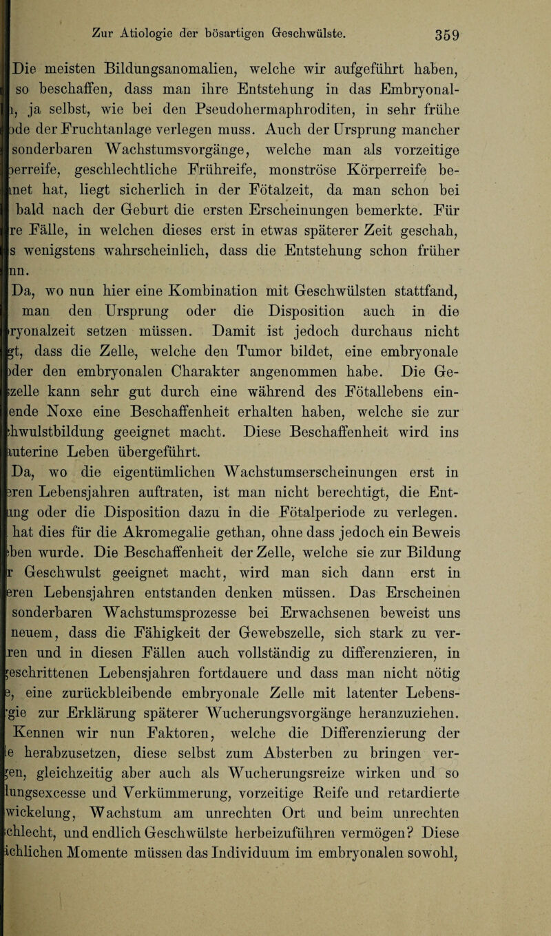 Die meisten Bildungsanomalien, welcbe wir aufgefiibrt baben, so bescbaffen, dass man ibre Entstebung in das Embryonal- i, ja selbst, wie bei den Pseudobermapbroditen, in sebr friibe ode der Frucbtanlage verlegen muss. Audi der Ursprung mancber sonderbaren Wacbstumsvorgange, welcbe man als vorzeitige lerreife, gescblecbtlicbe Friibreife, monstrose Korperreife be- met bat, liegt sicberlicb in der Fotalzeit, da man scbon bei bald nacb der Gebnrt die ersten Erscbeinungen bemerkte. Fur re Falle, in welcben dieses erst in etwas spaterer Zeit gescliab, s wenigstens wabrscbeinlicb, dass die Entstebung scbon friiber nn. Da, wo nun bier eine Kombination mit Gescbwiilsten stattfand, man den Ursprung oder die Disposition ancb in die iryonalzeit setzen miissen. Damit ist jedocli dnrcbaus nicbt gt, dass die Zelle, welcbe den Tumor bildet, eine embryonale )der den embryonalen Cbarakter angenommen babe. Die Ge- izelle kann sebr gut durcb eine wabrend des Fotallebens ein- ende Noxe eine Bescbaffenbeit erbalten baben, welcbe sie znr Fwulstbildung geeignet macbt. Diese Bescbaffenbeit wird ins luterine Leben ubergefiibrt. Da, wo die eigentiimlicben Wacbstumserscbeinungen erst in iren Lebensjabren anftraten, ist man nicbt berecbtigt, die Ent- ung oder die Disposition dazn in die Eotalperiode zu verlegen. bat dies fur die Akromegalie getban, obne dass jedocb ein Beweis >ben wnrde. Die Bescbaffenbeit der Zelle, welcbe sie znr Bildung r Gescbwulst geeignet macbt, wird man sicb dann erst in eren Lebensjabren entstanden denken miissen. Das Erscbeinen I sonderbaren Wacbstumsprozesse bei Erwacbsenen beweist uns neuem, dass die Fabigkeit der Gewebszelle, sicb stark zu ver- ren und in diesen Fallen aucb vollstandig zu differenzieren, in jescbrittenen Lebensjabren fortdauere und dass man nicbt notig e, eine zuruckbleibende embryonale Zelle mit latenter Lebens- *gie zur Erklarung spaterer Wucberungsvorgange beranzuzieben. Kennen wir nun Faktoren, welcbe die Differenzierung der e berabzusetzen, diese selbst zum Absterben zu bringen ver- ?en, gleicbzeitig aber aucb als Wucberungsreize wirken und so iungsexcesse und Verkummerung, vorzeitige Reife und retardierte wickelung, Wacbstum am unrecbten Ort und beim unrecbten icblecbt, und endlicb Gescbwiilste berbeizufubren vermogen? Diese icblicben Momente mussen das Individuum im embryonalen sowobl,