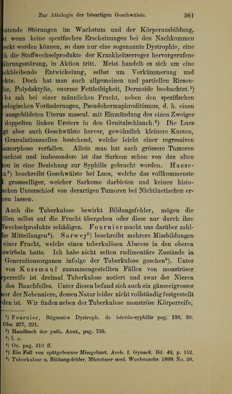 iutende Storungen im Wacbstum und der Korperansbildung, it wenn keine spezifischen Erscbeinungen bei den Nacbkommen eckt werden konnen, so dass nur eine sogenannte Dystropbie, eine ;h die Stoffwecbselprodukte der Krankbeitserreger bervorgerufene abrungsstorung, in Aktion tritt. Meist bandelt es sicb nm eine ickbleibende Entwickelung, selbst nm Verkiimmerung und 3kte. Docb bat man ancb allgemeinen und partiellen Riesen- bs, Polydaktylie, enorme Fettleibigkeit, Dermoide beobacbtet.1) ibs sab bei einer mannlicben Frucbt, neben den spezifiscben Lologiscben Veranderungen, Pseudobermapbroditismus, d. b. einen ■ ausgebildeten Uterus mascul. mit Einmundung des einen Zweiges doppelten linken Ureters in den Genitalscblaucb.2) Die Lues gt aber aucb Gescbwiilste bervor, gewobnlieb kleinere Knoten, Granulationszellen bestebend, welcbe leicbt einer regressiven amorpbose verfallen. Allein man bat aucb grdssere Tumoren mcbtet und insbesondere ist das Sarkom scbon Ton den alten ten in eine Beziebung zur Syphilis gebracbt worden. Hanse- m3) bescbreibt Gescbwiilste bei Lues, welcbe das vollkommenste l grosszelliger, weicber Sarkome darbieten und keinen bisto- scben Unterscbied von derartigen Tumoren bei Nicbtluetiscben er- aen lassen. Aucb die Tuberkulose bewirkt Bildungsfebler, mogen die illen selbst auf die Frucbt ubergeben oder diese nur durcb ibre fwecbselprodukte scbadigen. Fourniermacbt uns dariiber zabl- he Mitteilungen4). Sarwey5) bescbreibt mebrere Missbildungen einer Frucbt, welcbe einen tuberkulosen Abscess in den oberen swirbeln batte. Icb babe nicbt selten rudimentare Zustande in Generationsorganen infolge der Tuberkulose geseben0). Unter von Kussmaul zusammengestellten Fallen von monstroser •perreife ist dreimal Tuberkulose notiert und zwar der Nieren des Baucbfelles. Unter diesenbefand sicb aucb ein ganseeigrosser nor der Nebenniere, dessenNatur leider nicbt vollstandigfestgestellt ■den ist. Wir finden neben der Tuberkulose monstrose Korperreife, 1) Fournier, Stigmates Dystroph. de heredo-syphilis pag. 130, 50. Obs. 277, 221. 2) Handbucb der path. Anat., pag. 738. 3J 1. c. 4) Oc. pag. 310 ff. 5) Ein Fall von spatgeborner Missgeburt. Arch. f. Gynaek. Bd. 43, p. 152. 6) Tuberkulose u. Bildungsfehler. Munchner med. Woehenschr. 1899. No. 38.