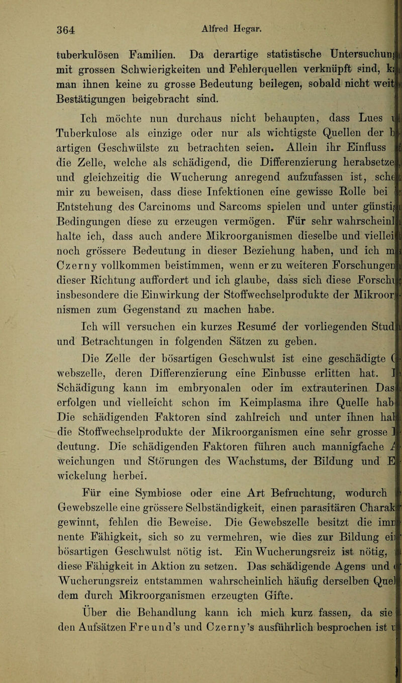 -J ;J tuberkulosen Familien. Da derartige statistische Untersuchunj mit grossen Schwierigkeiten und Feblerquellen yerkniipft sind, ki man ihnen keine zu grosse Bedeutnng beilegen, sobald nicbt weitl» Bestatigungen beigebracbt sind. Ich moclite nun durcliaus nicbt bebaupten, dass Lues i i Tuberkulose als einzige oder nur als wicbtigste Quellen der b artigen Gescbwiilste zu betracbten seien. Allein ibr Einfiuss fj die Zelle, welcbe als scbadigend, die Differenzierung berabsetze ,1 und gleicbzeitig die Wucberung anregend aufzufassen ist, scbe t; mir zu beweisen, dass diese Infektionen eine gewisse Rolle bei Entstebung des Carcinoms und Sarcoms spielen und unter giinstq Bedingungen diese zu erzeugen yermogen. Fiir sebr wabrscbeinl balte icb, dass aucb andere Mikroorganismen dieselbe und viellei nocb grossere Bedeutung in dieser Beziebung baben, und icb mi Czerny yollkommen beistimmen, wenn erzu weiteren Forscbungen dieser Bicbtung auffordert und icb glaube, dass sicb diese Forscbi insbesondere die Einwirkung der Stoffwecbselprodukte der Mikroor nismen zum Gegenstand zu macben babe. Icb will versucben ein kurzes Besume der vorliegenden Stud und Betracbtungen in folgenden Satzen zu geben. Die Zelle der bosartigen Gescbwulst ist eine gescbadigte ( webszelle, deren Differenzierung eine Einbusse erlitten bat. ] Schadigung kann im embryonalen oder im extrauterinen Das erfolgen und vielleicbt scbon im Keimplasma ibre Quelle bab Die scbadigenden Faktoren sind zablreicb und unter ibnen bal die Stoffwecbselprodukte der Mikroorganismen eine sebr grosse ] deutung. Die scbadigenden Faktoren fubren aucb mannigfacbe A weicbungen und Storungen des Wacbstums, der Bildung und E wickelung berbei. Fiir eine Symbiose oder eine Art Befrucbtung, wodurcb i Gewebszelle eine grossere Selbstandigkeit, einen parasitaren Cbarak gewinnt, feblen die Beweise. Die Gewebszelle besitzt die imr nente Fabigkeit, sicb so zu yermebren, wie dies zur Bildung eii bosartigen Gescbwulst notig ist. Ein Wucberungsreiz ist notig, diese Fabigkeit in Aktion zu setzen. Das scbadigende Agens und < Wucberungsreiz entstammen wabrscbeinlicb baufig derselben Que] dem durcb Mikroorganismen erzeugten Gifte. • • Uber die Bebandlung kann icb micb kurz fassen, da sie den AufsatzenFreund’s und Czerny’s ausfubrlicb besprocben ist r