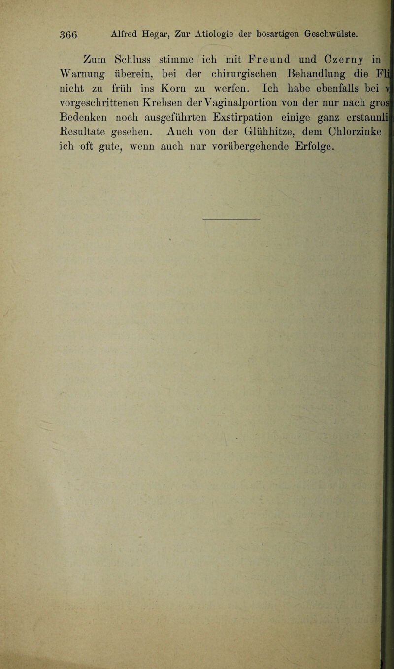 Zum Scbluss stimme icb mit Freund und Czerny in Warming iiberein, bei der chirurgiscben Bebandlung die Fli nicht zu friib ins Korn zu werfen. Icb babe ebenfalls bei v\ yorgescbrittenen Krebsen derVaginalportion yon der nur nacb gros Bedenken nock ausgefiihrten Exstirpation einige ganz erstaunli Besnltate gesehen. Aucb yon der Gliikbitze, dem Cblorzinke icb oft gute, wenn aucb nur voriibergebende Erfolge.