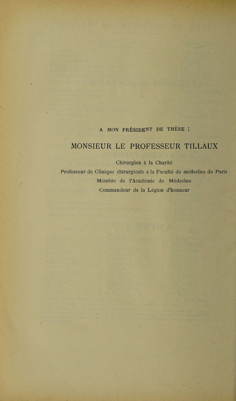 A MON PRÉSIDENT DE THESE : MONSIEUR LE PROFESSEUR TILLAUX Chirurgien à la Charité Professeur de Clinique chirurgicale à la Faculté de médecine de Pari Membre de l’Académie de Médecine Commandeur de la Légion d’honneur