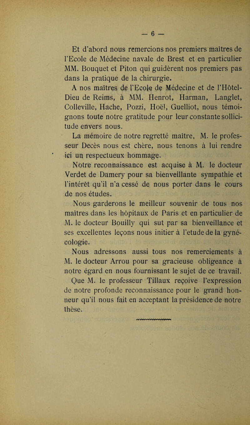 Et d’abord nous remercions nos premiers maîtres de l’Ecole de Médecine navale de Brest et en particulier MM. Bouquet et Piton qui guidèrent nos premiers pas dans la pratique de la chirurgie. A nos maîtres de l’Ecole de Médecine et de l’Hôtel- Dieu de Reims, à MM. Henrot, Harman, Langlet, Colleville, Hache, Pozzi, Hoël, Guelliot, nous témoi¬ gnons toute notre gratitude pour leur constante sollici¬ tude envers nous. La mémoire de notre regretté maître, M. le profes¬ seur Décès nous est chère, nous tenons à lui rendre ici un respectueux hommage. Notre reconnaissance est acquise à M. le docteur Verdet de Damery pour sa bienveillante sympathie et l’intérêt qu’il n'a cessé de nous porter dans le cours de nos études. Nous garderons le meilleur souvenir de tous nos maîtres dans les hôpitaux de Paris et en particulier de M. le docteur Bouilly qui sut par sa bienveillance et ses excellentes leçons nous initier à l’etude de la gyné¬ cologie. Nous adressons aussi tous nos remerciements à M. le docteur Arrou pour sa gracieuse obligeance à notre égard en nous fournissant le sujet de ce travail. Que M. le professeur Tillaux reçoive l’expression de notre profonde reconnaissance pour le grand hon¬ neur qu’il nous fait en acceptant la présidence de notre thèse.