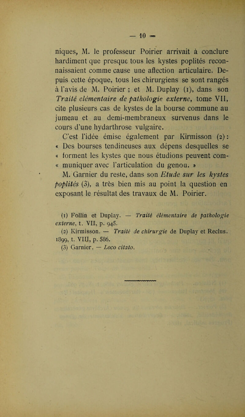 — io¬ niques, M. le professeur Poirier arrivait à conclure hardiment que presque tous les kystes poplités recon¬ naissaient comme cause une affection articulaire. De¬ puis cette époque, tous les chirurgiens se sont rangés à l’avis de M. Poirier ; et M. Duplay (i), dans son Traité élémentaire de pathologie externe, tome VII, cite plusieurs cas de kystes de la bourse commune au jumeau et au demi-membraneux survenus dans le cours d’une hydarthrose vulgaire. C’est l’idée émise également par Kirmisson (2): « Des bourses tendineuses aux dépens desquelles se « forment les kystes que nous étudions peuvent com- « muniquer avec l’articulation du genou. » M. Garnier du reste, dans son Etude sur les kystes poplités (3), a très bien mis au point la question en exposant le résultat des travaux de M. Poirier. (1) Follin et Duplay. — Traité élémentaire de pathologie externe, t. YII, p. 945. (2) Kirmisson. — Traité de chirurgie de Duplay et Reclus. 1899, t. VIII, p. 586.