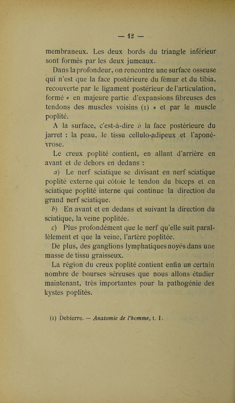 membraneux. Les deux bords du triangle inférieur sont formés par les deux jumeaux. Dans la profondeur, on rencontre une surface osseuse qui n’est que la face postérieure du fémur et du tibia, recouverte par le ligament postérieur de l’articulation, formé « en majeure partie d’expansions fibreuses des tendons des muscles voisins (i) » et par le muscle poplité. A la surface, c’est-à-dire à la face postérieure du jarret : la peau, le tissu cellulo-adipeux et l’aponé¬ vrose. Le creux poplité contient, en allant d’arrière en avant et de dehors en dedans : a) Le nerf sciatique se divisant en nerf sciatique poplité externe qui côtoie le tendon du biceps et en sciatique poplité interne qui continue la direction du grand nerf sciatique. b) En avant et en dedans et suivant la direction du sciatique, la veine poplitée. c) Plus profondément que le nerf qu’elle suit paral¬ lèlement et que la veine, l’artère poplitée. De plus, des ganglions lymphatiques noyés dans une masse de tissu graisseux. La région du creux poplité contient enfin un certain nombre de bourses séreuses que nous allons étudier maintenant, très importantes pour la pathogénie des kystes poplités. (i) Debierre. — Anatomie de l’homme, t. I.