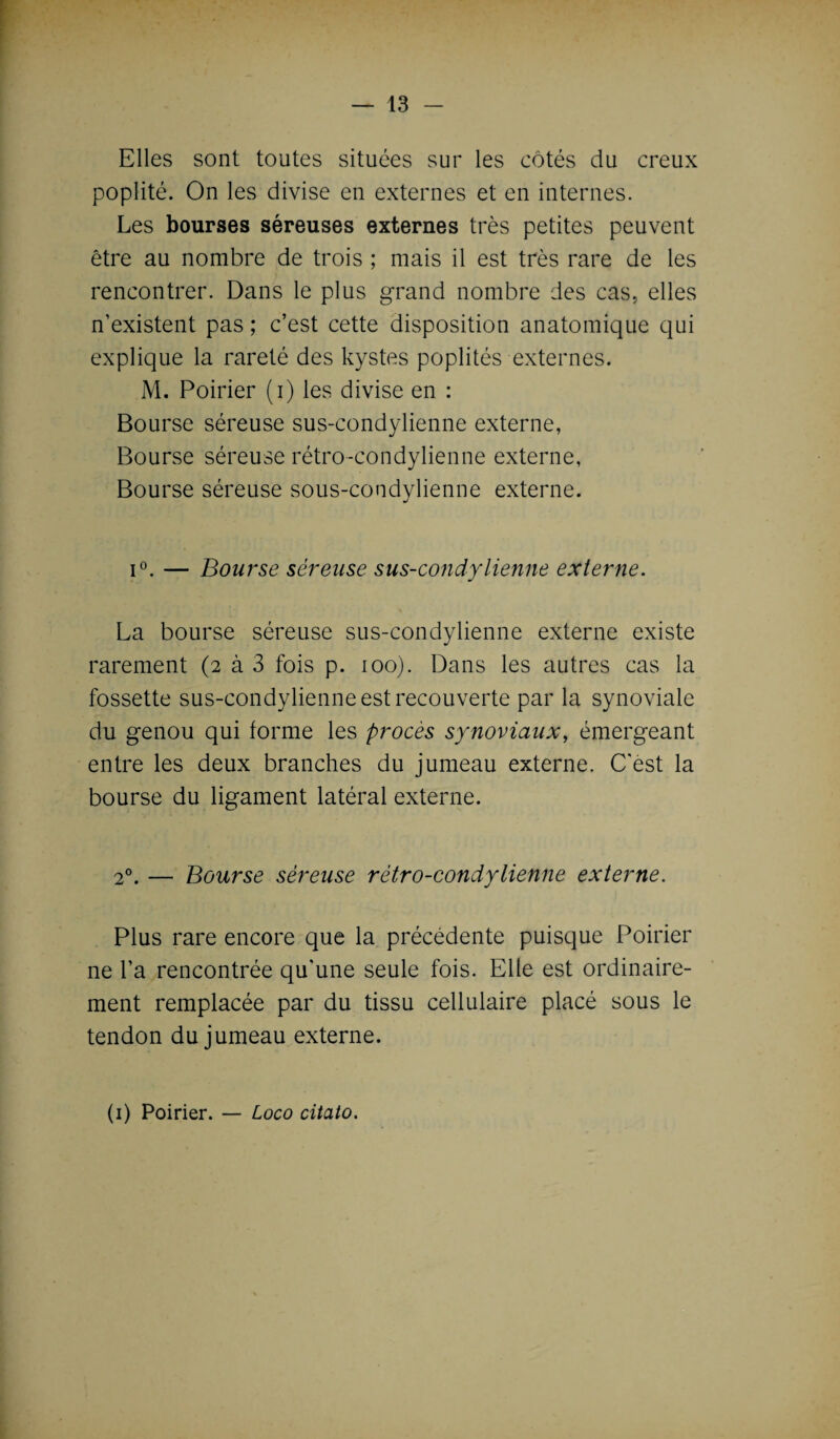 Elles sont toutes situées sur les côtés du creux poplité. On les divise en externes et en internes. Les bourses séreuses externes très petites peuvent être au nombre de trois ; mais il est très rare de les rencontrer. Dans le plus grand nombre des cas, elles n’existent pas ; c’est cette disposition anatomique qui explique la rareté des kystes poplités externes. M. Poirier (i) les divise en : Bourse séreuse sus-condylienne externe, Bourse séreuse rétro-condylienne externe, Bourse séreuse sous-condylienne externe. i°. — Bourse séreuse sus-condylienne externe. La bourse séreuse sus-condylienne externe existe rarement (2 à 3 fois p. 100). Dans les autres cas la fossette sus-condylienne est recouverte par la synoviale du genou qui forme les procès synoviaux, émergeant entre les deux branches du jumeau externe. C'est la bourse du ligament latéral externe. 2°. — Bourse séreuse rétro-condytienne externe. Plus rare encore que la précédente puisque Poirier ne l’a rencontrée qu’une seule fois. Elle est ordinaire¬ ment remplacée par du tissu cellulaire placé sous le tendon du jumeau externe.