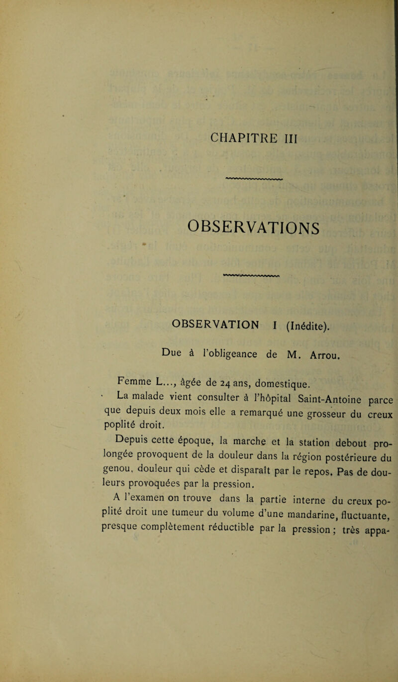 OBSERVATIONS OBSERVATION I (Inédite). Due à l'obligeance de M. Arrou. Femme L..., âgée de 243ns, domestique. La malade vient consulter à l’hôpital Saint-Antoine parce que depuis deux mois elle a remarqué une grosseur du creux poplité droit. Depuis cette époque, la marche et la station debout pro¬ longée provoquent de la douleur dans la région postérieure du genou, douleur qui cède et disparaît par le repos. Pas de dou¬ leurs provoquées par la pression. A 1 examen on tiouve dans la partie interne du creux po¬ plité droit une tumeur du volume d’une mandarine, fluctuante, presque complètement réductible par la pression ; très appa-