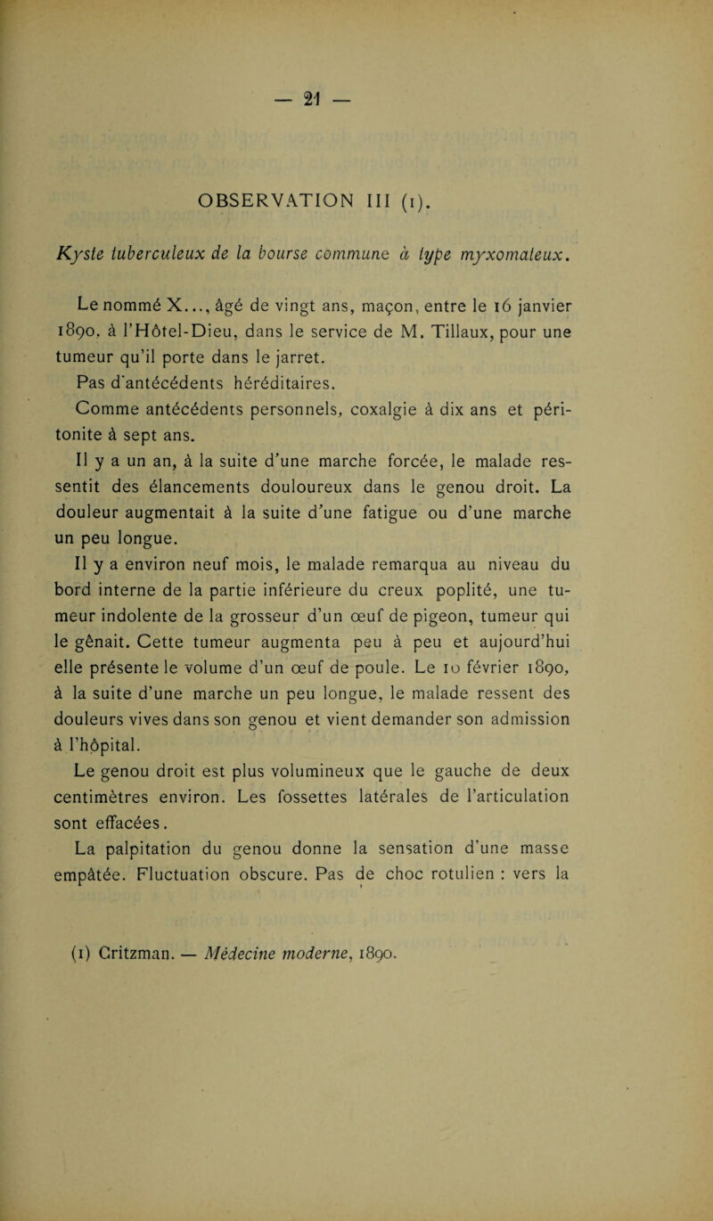 OBSERVATION III (i). Kyste tuberculeux de la bourse commune à type myxomateux. Le nommé X.âgé de vingt ans, maçon, entre le 16 janvier 1890. à l’Hôtel-Dieu, dans le service de M. Tillaux, pour une tumeur qu’il porte dans le jarret. Pas d'antécédents héréditaires. Comme antécédents personnels, coxalgie à dix ans et péri¬ tonite à sept ans. Il y a un an, à la suite d’une marche forcée, le malade res¬ sentit des élancements douloureux dans le genou droit. La douleur augmentait à la suite d’une fatigue ou d’une marche un peu longue. Il y a environ neuf mois, le malade remarqua au niveau du bord interne de la partie inférieure du creux poplité, une tu¬ meur indolente de la grosseur d’un œuf de pigeon, tumeur qui le gênait. Cette tumeur augmenta peu à peu et aujourd’hui elle présente le volume d’un œuf de poule. Le 10 février 1890, à la suite d’une marche un peu longue, le malade ressent des douleurs vives dans son genou et vient demander son admission à l’hôpital. Le genou droit est plus volumineux que le gauche de deux centimètres environ. Les fossettes latérales de l’articulation sont effacées. La palpitation du genou donne la sensation d’une masse empâtée. Fluctuation obscure. Pas de choc rotulien : vers la (1) Gritzman. — Médecine moderne, 1890.