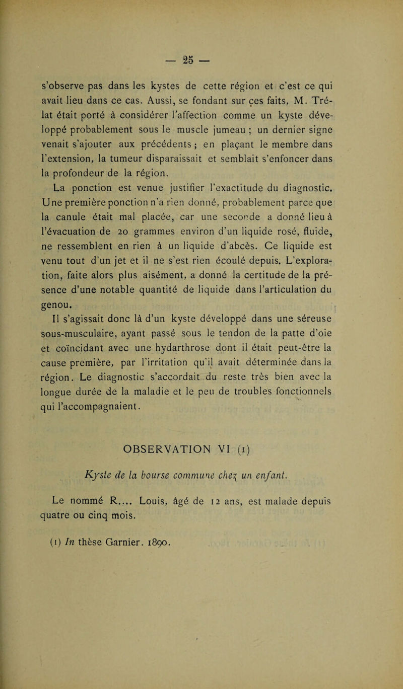 s’observe pas dans les kystes de cette région et c’est ce qui avait lieu dans ce cas. Aussi, se fondant sur ces faits, M. Tré- lat était porté à considérer l’affection comme un kyste déve¬ loppé probablement sous le muscle jumeau ; un dernier signe venait s’ajouter aux précédents; en plaçant le membre dans l’extension, la tumeur disparaissait et semblait s’enfoncer dans la profondeur de la région. La ponction est venue justifier l’exactitude du diagnostic. Une première ponction n’a rien donné, probablement parce que la canule était mal placée, car une seconde a donné lieu à l’évacuation de 20 grammes environ d’un liquide rosé, fluide, ne ressemblent en rien à un liquide d’abcès. Ce liquide est venu tout d’un jet et il ne s’est rien écoulé depuis. L’explora¬ tion, faite alors plus aisément, a donné la certitude de la pré¬ sence d’une notable quantité de liquide dans l’articulation du genou. Il s’agissait donc là d’un kyste développé dans une séreuse sous-musculaire, ayant passé sous le tendon de la patte d’oie et coïncidant avec une hydarthrose dont il était peut-être la cause première, par l’irritation qu'il avait déterminée dans la région. Le diagnostic s’accordait du reste très bien avec la longue durée de la maladie et le peu de troubles fonctionnels As qui l’accompagnaient. OBSERVATION VI (1) Kyste de la bourse commune che\ un enfant. Le nommé R_ Louis, âgé de 12 ans, est malade depuis quatre ou cinq mois.