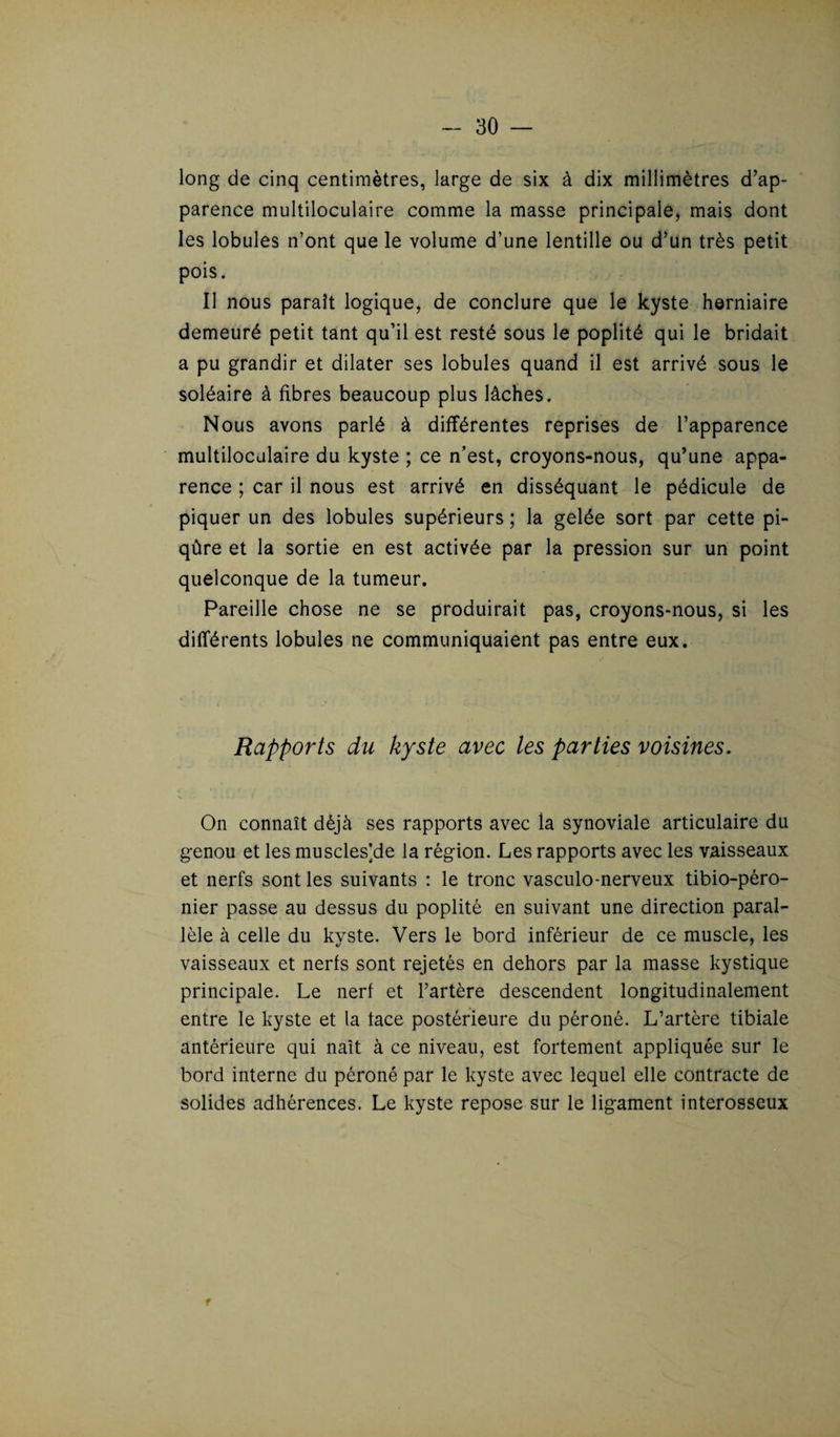 long de cinq centimètres, large de six à dix millimètres d’ap¬ parence multiloculaire comme la masse principale, mais dont les lobules n’ont que le volume d’une lentille ou d’un très petit pois. Il nous paraît logique, de conclure que le kyste herniaire demeuré petit tant qu’il est resté sous le poplité qui le bridait a pu grandir et dilater ses lobules quand il est arrivé sous le soléaire à fibres beaucoup plus lâches. Nous avons parlé à différentes reprises de l’apparence multiloculaire du kyste ; ce n’est, croyons-nous, qu’une appa¬ rence ; car il nous est arrivé en disséquant le pédicule de piquer un des lobules supérieurs ; la gelée sort par cette pi¬ qûre et la sortie en est activée par la pression sur un point quelconque de la tumeur. Pareille chose ne se produirait pas, croyons-nous, si les différents lobules ne communiquaient pas entre eux. Rapports du kyste avec les parties voisines. On connaît déjà ses rapports avec la synoviale articulaire du genou et les muscles]de la région. Les rapports avec les vaisseaux et nerfs sont les suivants : le tronc vasculo-nerveux tibio-péro- nier passe au dessus du poplité en suivant une direction paral¬ lèle à celle du kyste. Vers le bord inférieur de ce muscle, les vaisseaux et nerfs sont rejetés en dehors par la masse kystique principale. Le nerf et l’artère descendent longitudinalement entre le kyste et la tace postérieure du péroné. L’artère tibiale antérieure qui naît à ce niveau, est fortement appliquée sur le bord interne du péroné par le kyste avec lequel elle contracte de solides adhérences. Le kyste repose sur le ligament interosseux f